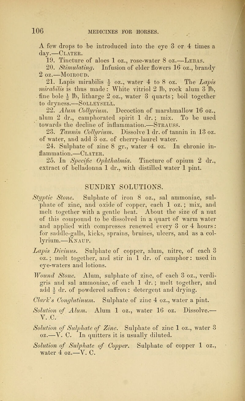 A few drops to be introduced into the eye 3 or 4 times a day.—Clater. 19. Tincture of aloes 1 oz., rose-water 8 oz.—Lebas. 20. Stimulating. Infusion of elder flowers 16 oz., brandy 2 oz. MOIROUD. 21. Lapis mirabilis ^ oz., water 4 to 8 oz. The Lapis mirahilis is thus made: White vitriol 2 Ife, rock alum 3 K), -fine bole ^ ifo, litharge 2 oz., water 3 quarts; boil together to dryness.—Solleysell. 22. Alum Collyrium. Decoction of marshmallow 16 oz., alum 2 dr., camphorated spirit 1 dr. ; mix. To be used towards the decline of inflammation.—Strauss. 23. Tannin Collyrium. Dissolve 1 dr. of tannin in 13 oz. of water, and add 3 oz. of cherry-laurel water. 24. Sulphate of zinc 8 gr., water 4 oz. In chronic in- flammation.—Clater. 25. In Specific Ophthalmia. Tincture of opium 2 dr., extract of belladonna 1 dr.^ with distilled water 1 pint. SUNDRY SOLUTIONS. Styptic Stone. Sulphate of iron 8 oz., sal ammoniac, sul- phate of zinc, and oxide of copper, each 1 oz.; mix, and melt together with a gentle heat. About the size of a nut of this compound to be dissolved in a quart of warm water and applied with compresses renewed every 3 or 4 hours: for saddle-galls, kicks, sprains, bruises, ulcers, and as a col- lyrium.—Knaup. Lapis Livinus. Sulphate of copper, alum, nitre, of each 3 oz.; melt together, and stir in 1 dr. of camphor: used in eye-waters and lotions. Wound Stone. Alum, sulphate of zinc, of each 3 oz., verdi- gris and sal ammoniac, of each 1 dr. ; melt together, and add ^ dr. of powdered saffron: detergent and drying. Clark's Conglutinum. Sulphate of zinc 4 oz., water a pint. Solution of Alum. Alum 1 oz., water 16 oz. Dissolve.— V..C. ■ Solution of Sulphate of Zinc. Sulphate of zinc 1 oz., water 3 oz.—V. C. In quitters it is usually diluted. Solution of Sulphate of Copper. Sulphate of copper 1 oz., water 4 oz.—V. C.