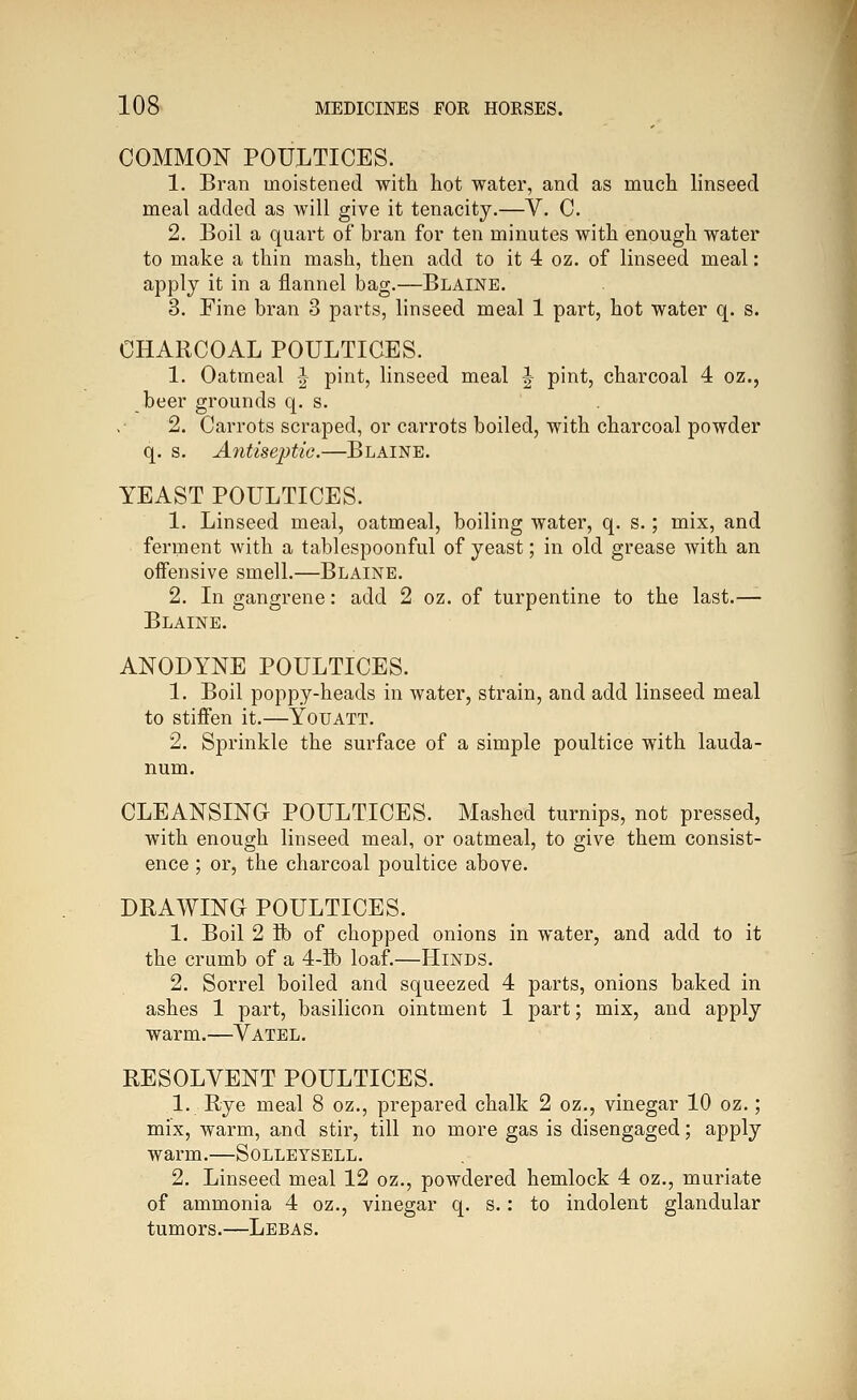 COMMON POULTICES. 1. Bran moistened with hot water, and as much linseed meal added as will give it tenacity.—V. C. 2. Boil a quart of bran for ten minutes with enough water to make a thin mash, then add to it 4 oz. of linseed meal: apply it in a flannel bag.—Blaine. 3. Fine bran 3 parts, linseed meal 1 part, hot water q. s. CHARCOAL POULTICES. 1. Oatmeal ^ pint, linseed meal ^ pint, charcoal 4 oz., beer grounds q. s. 2. Carrots scraped, or carrots boiled, with charcoal powder q. s. A?itiseptic.—Blaine. YEAST POULTICES. 1. Linseed meal, oatmeal, boiling water, q. s.; mix, and ferment with a tablespoonful of yeast; in old grease with an offensive smell.—Blaine. 2. In gangrene: add 2 oz. of turpentine to the last.— Blaine. ANODYNE POULTICES. 1. Boil poppy-heads in water, strain, and add linseed meal to stiffen it.—Youatt. 2. Sprinkle the surface of a simple poultice with lauda- num. CLEANSING POULTICES. Mashed turnips, not pressed, with enough linseed meal, or oatmeal, to give them consist- ence ; or, the charcoal poultice above. DRAWING POULTICES. 1. Boil 2 ft) of chopped onions in water, and add to it the crumb of a 4-ft) loaf.—Hinds. 2. Sorrel boiled and squeezed 4 parts, onions baked in ashes 1 part, basilicon ointment 1 part; mix, and apply warm.—Vatel. RESOLVENT POULTICES. 1. Rye meal 8 oz., prepared chalk 2 oz., vinegar 10 oz.; mix, warm, and stir, till no more gas is disengaged; apply warm.—Solleysell. 2. Linseed meal 12 oz., powdered hemlock 4 oz., muriate of ammonia 4 oz., vinegar q. s.: to indolent glandular tumors.—Lebas.