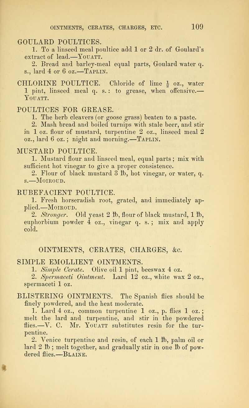 GOULARD POULTICES. 1. To a linseed meal poultice add 1 or 2 dr. of Goulard's extract of lead.—Youatt. 2. Bread and barley-meal equal parts, Goulard water q. s.j lard 4 or 6 oz.—Taplin. CHLORINE POULTICE. Chloride of lime J oz., water 1 pint, linseed meal q. s. : to grease, when offensive.— YOITATT. POULTICES EOR GREASE. 1. The herb cleavers (or goose grass) beaten to a paste. 2. Mash bread and boiled turnips with stale beer, and stir in 1 oz. flour of mustard, turpentine 2 oz., linseed meal 2 oz., lard 6 oz.; night and morning.—Taplin. MUSTARD POULTICE. 1. Mustard flour and linseed meal, equal parts; mix with sufiicient hot vinegar to give a proper consistence. 2. Flour of black mustard 3 Bb, hot vinegar, or water, q. s.—MOIROUD. RUBEFACIENT POULTICE. 1. Fresh horseradish root, grated, and immediately ap- plied.—MOIROUD. 2. Stronger. Old yeast 2 ft), flour of black mustard, 1 ft), euphorbium powder 4 oz., vinegar q. s. ; mix and apply cold. OINTMENTS, CERATES, CHARGES, &c. SIMPLE EMOLLIENT OINTMENTS. 1. Simple Cerate. Olive oil 1 pint, beeswax 4 oz. 2. Spermaceti Ointment. Lard 12 oz., white wax 2 oz., spermaceti 1 oz. BLISTERING OINTMENTS. The Spanish flies should be finely powdered, and the heat moderate. 1. Lard 4 oz., common turpentine 1 oz., p. flies 1 oz.; melt the lard and turpentine, and stir in the powdered flies.—V. C. Mr. Youatt substitutes resin for the tur- pentine. 2. Venice turpentine and resin, of each 1 ft), palm oil or lard 2 ft); melt together, and gradually stir in one ft) of pow- dered flies.—Blaine.