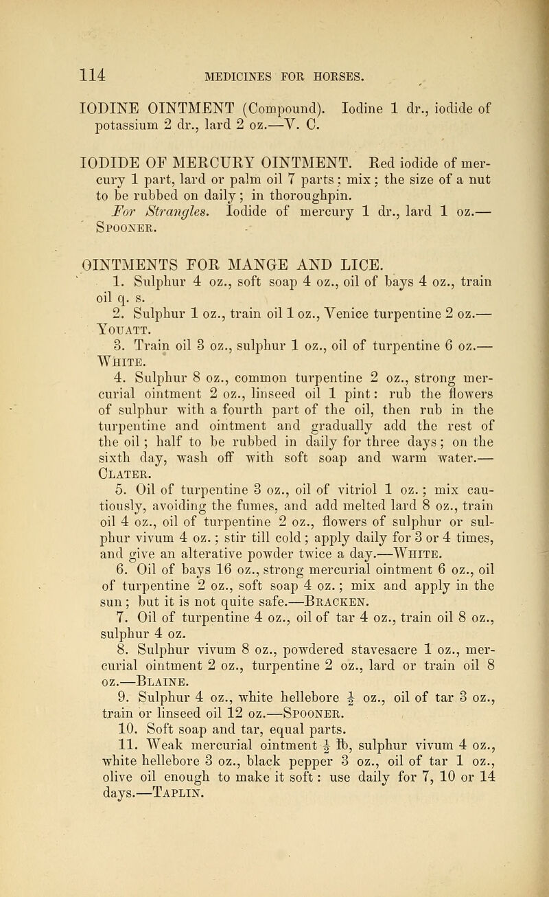 IODINE OINTMENT (Compound). Iodine 1 dr., iodide of potassium 2 dr., lard 2 oz.—V. C. IODIDE OF MERCURY OINTMENT. Red iodide of mer- cury 1 part, lard or palm oil 7 parts; mix; the size of a nut to be rubbed on daily; in thoroughpin. For jStra7igles. Iodide of mercury 1 dr., lard 1 oz.— Spooner. OINTMENTS FOR MANGE AND LICE. 1. Sulphur 4 oz., soft soap 4 oz., oil of bays 4 oz., train oil q. s. 2. Sulphur 1 oz., train oil 1 oz., Venice turpentine 2 oz.— YOUATT. 3. Train oil 3 oz., sulphur 1 oz., oil of turpentine 6 oz.— White. 4. Sulphur 8 oz., common turpentine 2 oz., strong mer- curial ointment 2 oz., linseed oil 1 pint: rub the flowers of sulphur with a fourth part of the oil, then rub in the turpentine and ointment and gradually add the rest of the oil; half to be rubbed in daily for three days; on the sixth day, wash off with soft soap and warm water.— Clater. 5. Oil of turpentine 3 oz., oil of vitriol 1 oz.; mix cau- tiously, avoiding the fumes, and add melted lard 8 oz., train oil 4 oz., oil of turpentine 2 oz., flowers of sulphur or sul- phur vivum 4 oz.; stir till cold ; apply daily for 3 or 4 times, and give an alterative powder twice a day.—White. 6. Oil of bays 16 oz., strong mercurial ointment 6 oz., oil of turpentine 2 oz., soft soap 4 oz.; mix and apply in the sun; but it is not quite safe.—Bracken. 7. Oil of turpentine 4 oz., oil of tar 4 oz., train oil 8 oz., sulphur 4 oz. 8. Sulphur vivum 8 oz., powdered stavesacre 1 oz., mer- curial ointment 2 oz., turpentine 2 oz., lard or train oil 8 oz.—Blaine. 9. Sulphur 4 oz., white hellebore J oz., oil of tar 3 oz., train or linseed oil 12 oz.—Spooner. 10. Soft soap and tar, equal parts. 11. Weak mercurial ointment ^ lb, sulphur vivum 4 oz., white hellebore 3 oz., black pepper 3 oz., oil of tar 1 oz., olive oil enough to make it soft: use daily for 7, 10 or 14 days.—Taplin.