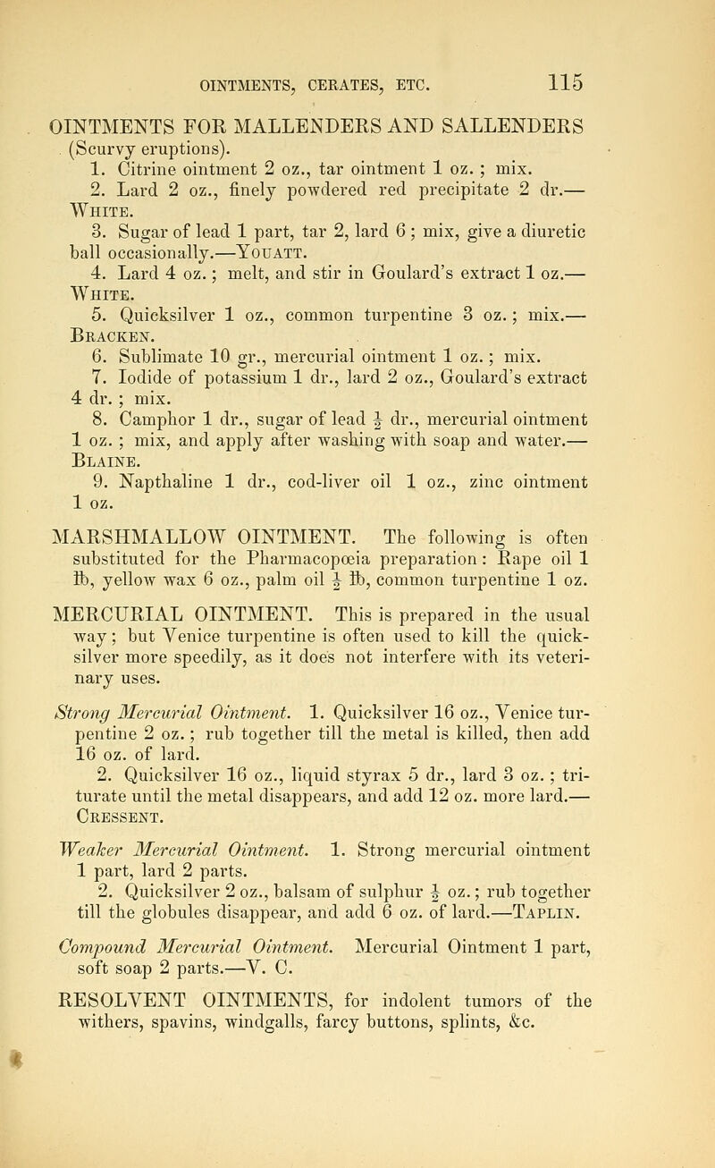 OINTMENTS FOR MALLENDERS AND SALLENDERS . (Scurvy eruptions). 1. Citrine ointment 2 oz., tar ointment 1 oz. ; mix. 2. Lard 2 oz., finely powdered red precipitate 2 dr.— White. 3. Sugar of lead 1 part, tar 2, lard 6 ; mix, give a diuretic ball occasionally.—Youatt. 4. Lard 4 oz.; melt, and stir in Goulard's extract 1 oz.— White. 5. Quicksilver 1 oz., common turpentine 3 oz.; mix.— Bracken. 6. Sublimate 10 gr., mercurial ointment 1 oz.; mix. 7. Iodide of potassium 1 dr., lard 2 oz., Goulard's extract 4 dr. ; mix. 8. Camphor 1 dr., sugar of lead J dr., mercurial ointment 1 oz. ; mix, and apply after washing with soap and water.— Blaine. 9. Napthaline 1 dr., cod-liver oil 1 oz., zinc ointment 1 oz. MARSHMALLOW OINTMENT. The following is often substituted for the Pharmacopoeia preparation : Rape oil 1 Sb, yellow wax 6 oz., palm oil ^ lb, common turpentine 1 oz. MERCURIAL OINTMENT. This is prepared in the usual way; but Venice turpentine is often used to kill the quick- silver more speedily, as it does not interfere with its veteri- nary uses. Strong Mercurial Ointment. 1. Quicksilver 16 oz., Venice tur- pentine 2 oz.; rub together till the metal is killed, then add 16 oz. of lard. 2. Quicksilver 16 oz., liquid styrax 5 dr., lard 3 oz. ; tri- turate until the metal disappears, and add 12 oz. more lard.— Cressent. Weaker Mercurial Ointment. 1. Strong mercurial ointment 1 part, lard 2 parts. 2. Quicksilver 2 oz., balsam of sulphur J oz.; rub together till the globules disappear, and add 6 oz. of lard.—Taplin. Compound Mercurial Ointment. Mercurial Ointment 1 part, soft soap 2 parts.—V. C. RESOLVENT OINTMENTS, for indolent tumors of the withers, spavins, windgalls, farcy buttons, splints, &c.