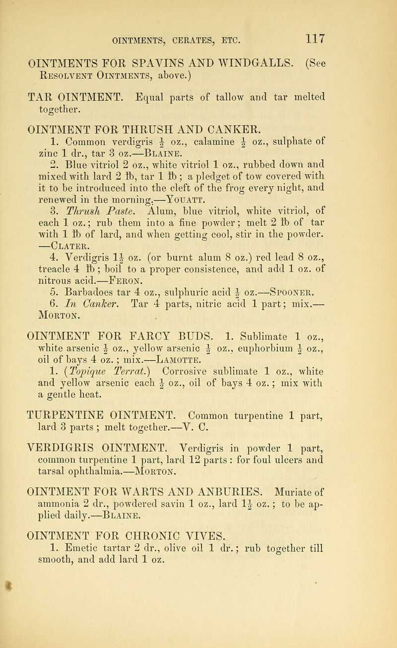 OINTMENTS FOR SPAVINS AND WINDGALLS. (See Resolvent Ointments, above.) TAR OINTMENT. Equal parts of tallow and tar melted together. OINTMENT FOR THRUSH AND CANKER. 1. Common verdigris J oz., calamine J oz., sulphate of zinc 1 dr., tar 3 oz.—Blaine. 2. Blue vitriol 2 oz., white vitriol 1 oz., rubbed down and mixed with lard 2 ft), tar 1 ft); a pledget of tow covered with, it to be introduced into the cleft of the frog every night, and renewed in the morning,—Youatt. 3. Thrush Paste. Alum, blue vitriol, white vitriol, of each 1 oz.; rub them into a fine powder; melt 2 ft) of tar with 1 ft) of lard, and when getting cool, stir in the powder. —Clater. 4. Verdigris IJ oz. (or burnt alum 8 oz.) red lead 8 oz., treacle 4 ft); boil to a proper consistence, and add 1 oz. of nitrous acid.—Feron. 5. Barbadoes tar 4 oz., sulphuric acid ^ oz.—Spooner. 6. In Oanker. Tar 4 parts, nitric acid 1 part; mix.— Morton. OINTMENT FOR FARCY BUDS. 1. Sublimate 1 oz., white arsenic |- oz., yellow arsenic ^ oz., euphorbium J oz., oil of bays 4 oz.; mix.—Lamotte. 1. {Topique Terrat.) Corrosive sublimate 1 oz., white and yellow arsenic each J oz., oil of bays 4 oz.; mix with a gentle heat. TURPENTINE OINTMENT. Common turpentine 1 part, lard 3 parts ; melt together.—V. C. VERDIGRIS OINTMENT. Verdigris in powder 1 part, common turpentine 1 part, lard 12 parts : for foul ulcers and tarsal ophthalmia.—Morton. OINTMENT FOR WARTS AND ANBURIES. Muriate of ammonia 2 dr., powdered savin 1 oz., lard IJ oz.; to be ap- plied daily.—Blaine. OINTMENT FOR CHRONIC VIVES. 1. Emetic tartar 2 dr., olive oil 1 dr.; rub together till smooth, and add lard 1 oz.