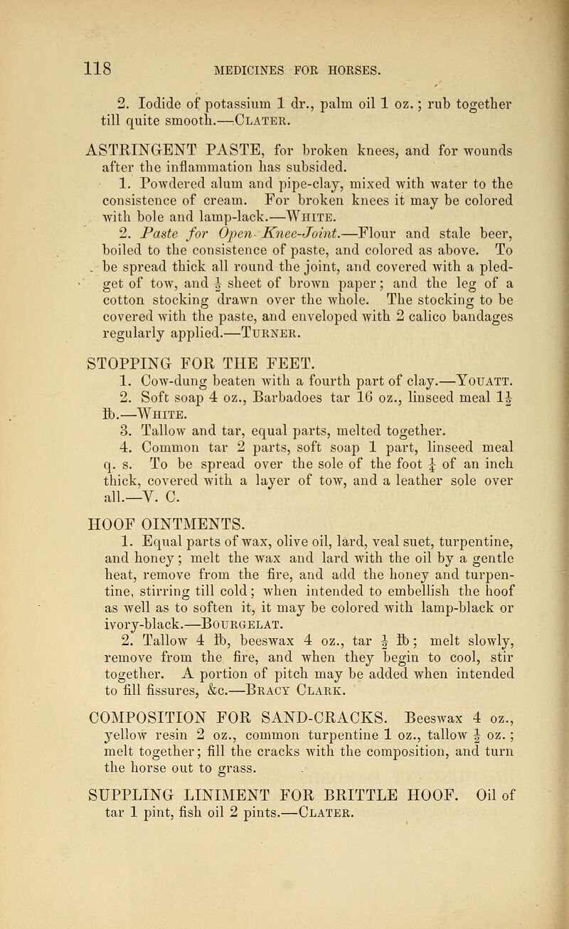 2. Iodide of potassium 1 dr., palm oil 1 oz.; rub together till quite smooth.—:Clater. ASTRINGENT PASTE, for broken knees, and for wounds after the inflammation has subsided. 1. Powdered alum and pipe-clay, mixed with water to the consistence of cream. For broken knees it may be colored with bole and lamp-lack.—White. 2. Paste for Open- Knee-Joint.—Flour and stale beer, boiled to the consistence of paste, and colored as above. To . be spread thick all round the joint, and covered with a pled- get of tow, and ^ sheet of brown paper; and the leg of a cotton stocking drawn over the whole. The stocking to be covered with the paste, and enveloped with 2 calico bandages regularly applied.—Turner. STOPPING FOR THE FEET. 1. Cow-dung beaten with a fourth part of clay.—Youatt. 2. Soft soap 4 oz., Barbadoes tar 16 oz., linseed meal IJ K).—White. 3. Tallow and tar, equal parts, melted together. 4. Common tar 2 parts, soft soap 1 part, linseed meal q. s. To be spread over the sole of the foot \ of an inch thick, covered with a layer of tow, and a leather sole over all.—V. C. HOOF OINTMENTS. 1. Equal parts of wax, olive oil, lard, veal suet, turpentine, and honey; melt the wax and lard with the oil by a gentle heat, remove from the fire, and add the honey and turpen- tine, stirring till cold; when intended to embellish the hoof as well as to soften it, it may be colored with lamp-black or ivory-black.—Bourgelat. 2. Tallow 4 ft), beeswax 4 oz., tar |- ft); melt slowly, remove from the fire, and when they begin to cool, stir together. A portion of pitch may be added when intended to fill fissures, &c.—Bracy Clark. COMPOSITION FOR SAND-CRACKS. Beeswax 4 oz., yellow resin 2 oz., common turpentine 1 oz., tallow J oz. ; melt together; fill the cracks with the composition, and turn the horse out to grass. SUPPLING LINIMENT FOR BRITTLE HOOF. Oil of tar 1 pint, fish oil 2 pints.—Clater.