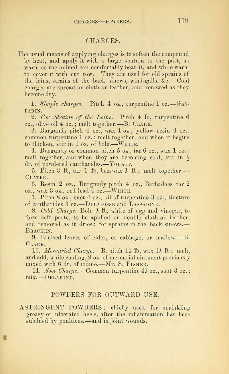 CHARGES. The usual means of applying charges is to soften the compound by heat, and apply it with a large spatula to the part, as warm as the animal can comfortably bear it, and while warm to cover it with cut tow. They are used for old sprains of the loins, strains of the back sinews, wind-galls, &c. Cold charges are spread on cloth or leather, and renewed as they become dry. 1. Simple charges. Pitch 4 oz., turpentine 1 oz.—Gas- PARIN. 2. For Strains of the Loins. Pitch 4 ft), turpentine 6 oz., olive oil 4 oz.; melt together.—B. Clark. 3. Burgundy pitch 4 oz., wax 4 oz., yellow resin 4 oz., common turpentine 1 oz.; melt together, and when it begins to thicken, stir in 1 oz. of bole.—White. 4. Burgundy or common pitch 5 oz., tar 6 oz., wax 1 oz.; melt together, and when they are becoming cool, stir in ^ dr. of powdered cantharides.—YouATT. 5. Pitch 3 ft), tar 1 ft), beeswax ^ ft); melt together.— Clater. 6. Besin 2 oz., Burgundy pitch 4 oz., Barbadoes tar 2 oz., wax 3 oz., red lead 4 oz.—White. 7. Pitch 8 oz., suet 4 oz., oil of turpentine 3 oz., tincture of cantharides 3 oz.—Delafosse and Lassaigne. 8. Oold Charge. Bole J ft), white of egg and vinegar, to form soft paste, to be applied on double cloth or leather, and removed as it dries: for sprains in the back sinews.— Bracken. 9. Bruised leaves of elder, or cabbage, or mallow.—B. Clark. 10. Mercurial Charge. B. pitch IJ ft), wax IJ ft); melt, and add, Avhile cooling, 9 oz. of mercurial ointment previously mixed with 6 dr. of iodine.—Mr. S. Fisher. 11. Soot Charge. ■ Common turpentine 4J oz., soot 3 oz.; mix.—Delafond. POWDERS FOR OUTWARD USE. ASTRINGENT POWDERS; chiefly used for sprinkling greasy or ulcerated heels, after the inflammation has been subdued by poultices,—and in joint wounds.