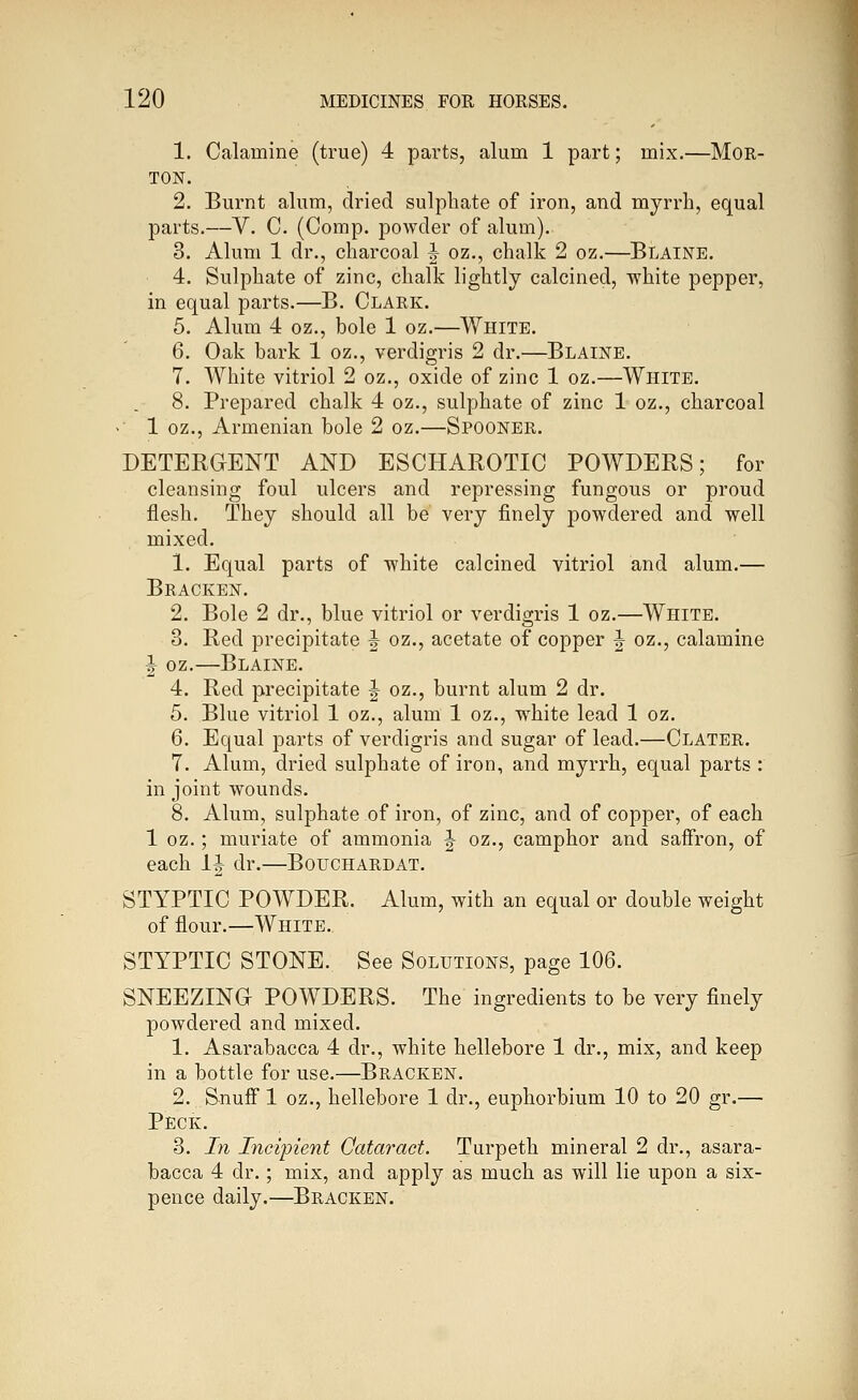 1. Calamine (true) 4 parts, alum 1 part; mix.—Mor- ton. 2. Burnt alum, dried sulphate of iron, and myrrh, equal parts.—V. C. (Comp. powder of alum). 3. Alum 1 dr., charcoal ^ oz., chalk 2 oz.—Blaine. 4. Sulphate of zinc, chalk lightly calcined, white pepper, in equal parts.—B. Clark. 5. Alum 4 oz., bole 1 oz.—White. 6. Oak bark 1 oz., verdigris 2 dr.—Blaine. 7. White vitriol 2 oz., oxide of zinc 1 oz.—White. 8. Prepared chalk 4 oz., sulphate of zinc 1 oz., charcoal >' 1 oz., Armenian bole 2 oz.—Spooner. DETERGENT AND ESCHAROTIC POWDERS; for cleansing foul ulcers and repressing fungous or proud flesh. They should all be very finely powdered and well mixed. 1. Equal parts of white calcined vitriol and alum.— Bracken. 2. Bole 2 dr., blue vitriol or verdigris 1 oz.—White. 3. Red precipitate ^ oz., acetate of copper J oz., calamine I oz.—Blaine. 4. Red precipitate |- oz., burnt alum 2 dr. 5. Blue vitriol 1 oz., alum 1 oz., white lead 1 oz, 6. Equal parts of verdigris and sugar of lead.—Clater. 7. Alum, dried sulphate of iron, and myrrh, equal parts : in joint wounds. 8. Alum, sulphate of iron, of zinc, and of copper, of each 1 oz.; muriate of ammonia ^ oz., camphor and saffron, of each 1| dr.—Bouchardat. STYPTIC POWDER. Alum, with an equal or double weight of flour.—White. STYPTIC STONE. See Solutions, page 106. SNEEZING POWDERS. The ingredients to be very finely powdered and mixed. 1. Asarabacca 4 dr., white hellebore 1 dr., mix, and keep in a bottle for use.—Bracken. 2. Snufi 1 oz., hellebore 1 dr., euphorbium 10 to 20 gr.— Peck. 3. Jn Incipient Cataract. Turpeth mineral 2 dr., asara- bacca 4 dr.; mix, and apply as much as will lie upon a six- pence daily.—Bracken.