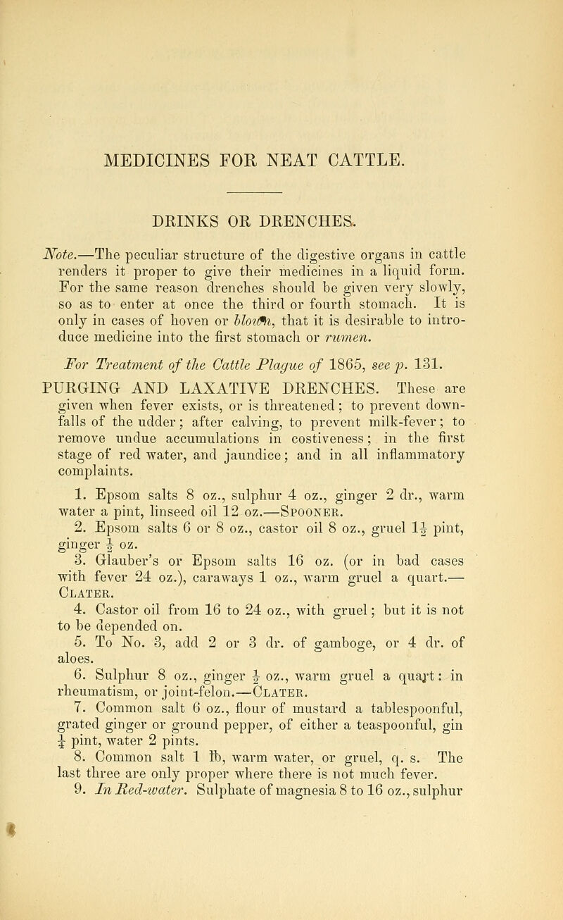 MEDICINES FOU NEAT CATTLE. DRINKS OR DRENCHES. Note.—The peculiar structure of the digestive organs in cattle renders it proper to give their medicines in a liquid form. For the same reason drenches should be given very slowly, so as to enter at once the third or fourth stomach. It is only in cases of hoven or bloti^, that it is desirable to intro- duce medicine into the first stomach or rumen. For Treatment of the Oattle Plague of 1865, see p. 131. PURGINa AND LAXATIVE DRENCHES. These are given when fever exists, or is threatened; to prevent down- falls of the udder; after calving, to prevent milk-fever; to remove undue accumulations in costiveness; in the first stage of red water, and jaundice; and in all inflammatory complaints. 1. Epsom salts 8 oz,, sulphur 4 oz., ginger 2 dr., warm water a pint, linseed oil 12 oz.—Spooner. 2. Epsom salts 6 or 8 oz., castor oil 8 oz., gruel IJ pint, ginger ^ oz. 3. Glauber's or Epsom salts 16 oz. (or in bad cases with fever 24 oz.), caraways 1 oz., warm gruel a quart.— Clater. 4. Castor oil from 16 to 24 oz., with gruel; but it is not to be depended on. 5. To No. 3, add 2 or 3 dr. of gamboge, or 4 dr. of aloes. 6. Sulphur 8 oz., ginger ^ oz., warm gruel a quajt: in rheumatism, or joint-felon.—Clater. 7. Common salt 6 oz,, flour of mustard a tablespoonful, grated ginger or ground pepper, of either a teaspoonful, gin ^ pint, water 2 pints. 8. Common salt 1 lb, warm water, or gruel, q. s. The last three are only proper where there is not much fever. 9. In Red-water. Sulphate of magnesia 8 to 16 oz., sulphur