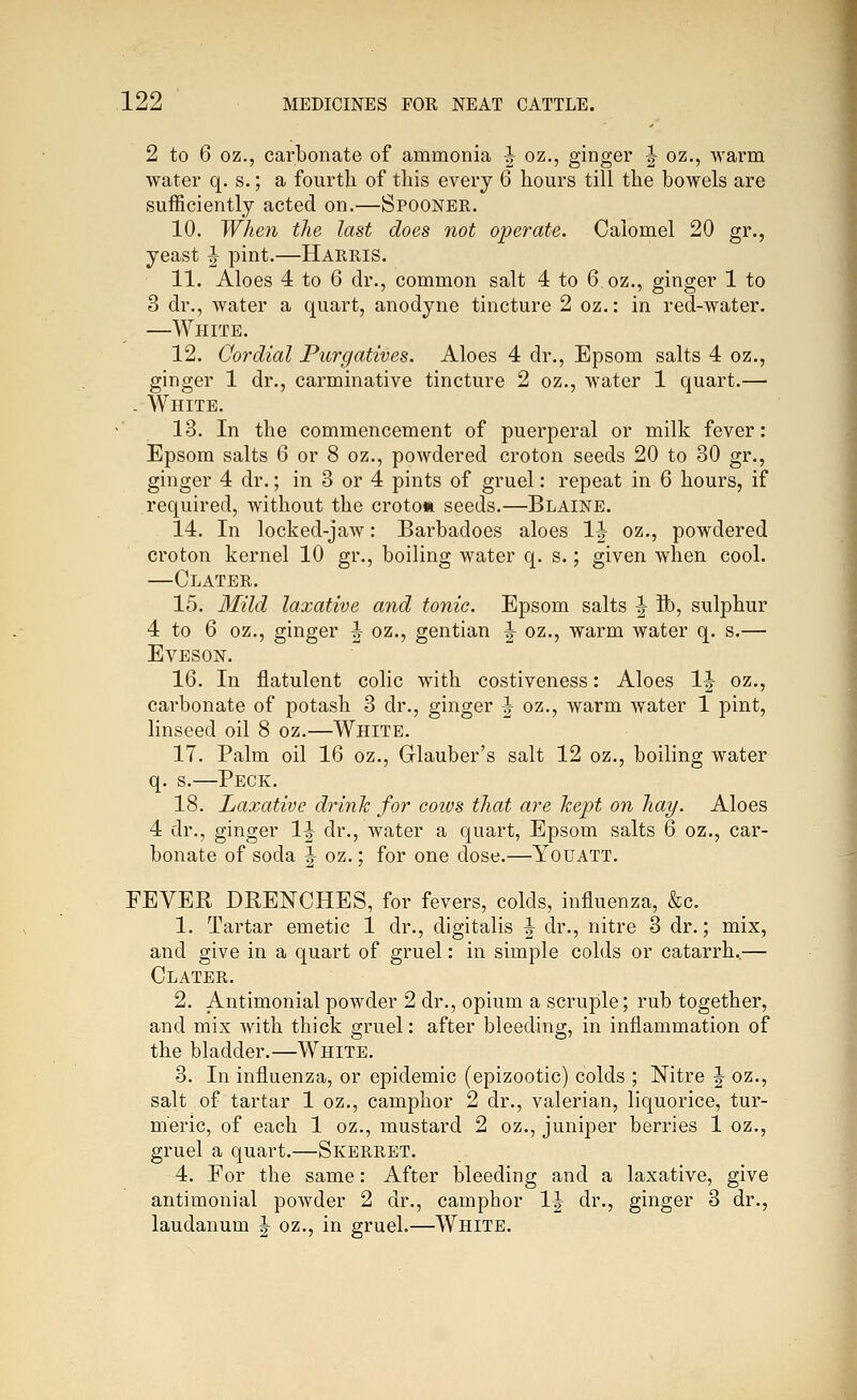 2 to 6 oz., carbonate of ammonia J oz,, ginger J oz,, warm water q. s.; a fourth of this every 6 hours till the bowels are sufficiently acted on.—Spooner. 10. When the last does not operate. Calomel 20 gr., yeast | pint.—Harris. 11. Aloes 4 to 6 dr., common salt 4 to 6 oz., ginger 1 to 3 dr., water a quart, anodyne tincture 2 oz.: in red-water. —White. 12. Cordial Purgatives. Aloes 4 dr., Epsom salts 4 oz., ginger 1 dr., carminative tincture 2 oz., water 1 quart.— - White. 13. In the commencement of puerperal or milk fever: Epsom salts 6 or 8 oz., powdered croton seeds 20 to 30 gr., ginger 4 dr.; in 3 or 4 pints of gruel: repeat in 6 hours, if required, without the croton seeds.—Blaine. 14. In locked-jaw: Barbadoes aloes IJ oz., powdered croton kernel 10 gr., boiling water q. s.; given when cool. —Clater. 15. 3Iild laxative and tonic. Epsom salts ^ ft), sulphur 4 to 6 oz., ginger ^ oz., gentian ^ oz., warm water q. s.— EVESON. 16. In flatulent colic with costiveness: Aloes 1|- oz., carbonate of potash 3 dr., ginger |- oz., warm water 1 pint, linseed oil 8 oz.—White. 17. Palm oil 16 oz., Glauber's salt 12 oz., boiling water q. s.—Peck. 18. Laxative drinlc for coivs that are kept on hay. Aloes 4 dr., ginger 1^ dr., water a quart, Epsom salts 6 oz., car- bonate of soda 1^ oz.; for one dose.—Youatt. FEVER DRENCHES, for fevers, colds, influenza, &c. 1. Tartar emetic 1 dr., digitalis ^ dr., nitre 3 dr.; mix, and give in a quart of gruel: in simple colds or catarrh,— Clater. 2. Antimonial powder 2 dr., opium a scruple; rub together, and mix with thick gruel: after bleeding, in inflammation of the bladder.—White. 3. In influenza, or epidemic (epizootic) colds ; Nitre ^ oz., salt of tartar 1 oz., camphor 2 dr., valerian, liquorice, tur- meric, of each 1 oz., mustard 2 oz., juniper berries 1 oz., gruel a quart.—Skerret. 4. For the same: After bleeding and a laxative, give antimonial powder 2 dr., camphor 1^ dr., ginger 3 dr., laudanum | oz., in gruel.—White.