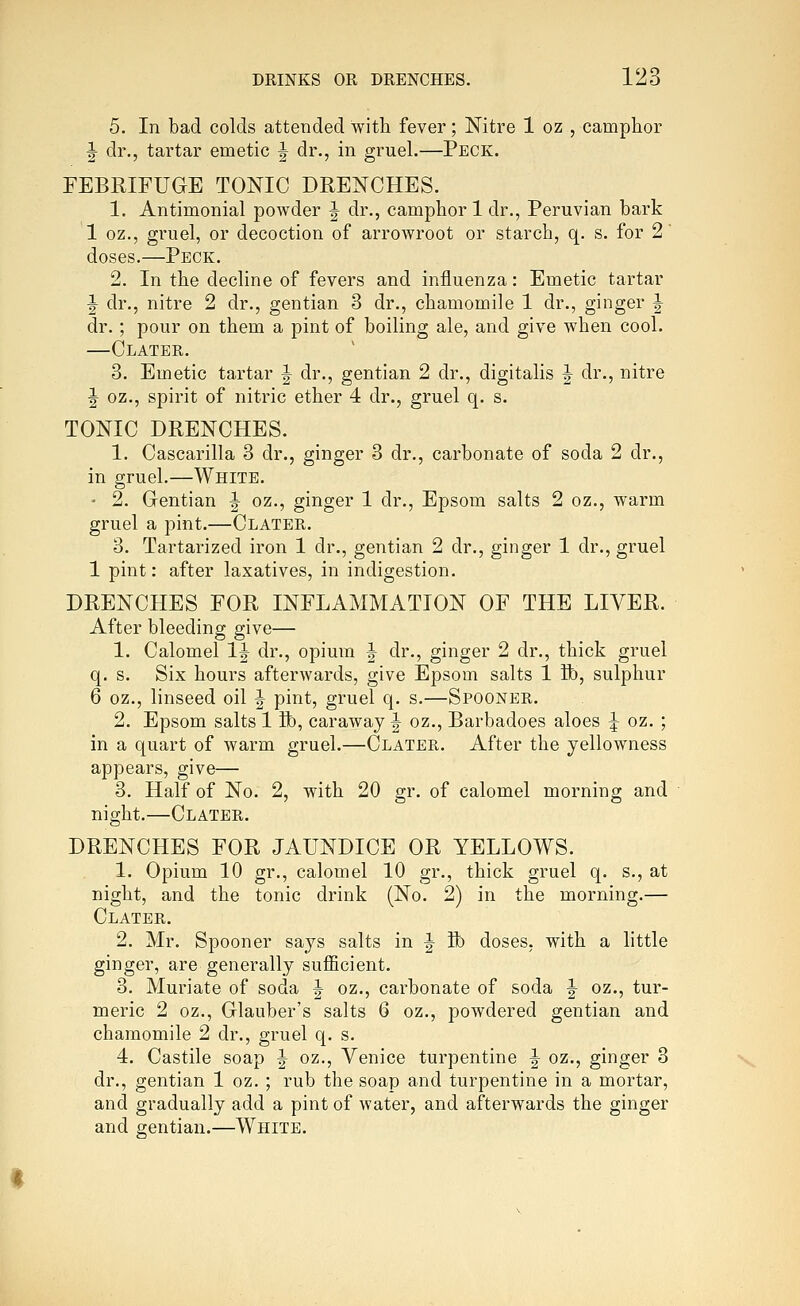 5. In bad colds attended with fever; Nitre 1 oz , camphor |- dr., tartar emetic ^ dr., in gruel.—Peck. FEBRIFUGE TONIC DRENCHES. 1. Antimonial powder J dr., camphor 1 dr., Peruvian bark 1 oz., gruel, or decoction of arrowroot or starch, q. s. for 2' doses.—Peck. 2. In the decline of fevers and influenza: Emetic tartar ^ dr., nitre 2 dr., gentian 3 dr., chamomile 1 dr., ginger J dr.; pour on them a pint of boiling ale, and give when cool. —Clater. 3. Emetic tartar ^ dr., gentian 2 dr., digitalis J dr., nitre ^ oz., spirit of nitric ether 4 dr., gruel q. s. TONIC DRENCHES. 1. Cascarilla 3 dr., ginger 3 dr., carbonate of soda 2 dr., in gruel.—White. • 2. Grentian | oz., ginger 1 dr., Epsom salts 2 oz., warm gruel a pint.—Clater. 3. Tartarized iron 1 dr., gentian 2 dr., ginger 1 dr., gruel 1 pint: after laxatives, in indigestion. DRENCHES FOR INFLAMMATION OF THE LIVER. After bleeding give— 1. Calomel 1^ dr., opium J dr., ginger 2 dr., thick gruel q. s. Six hours afterwards, give Epsom salts 1 Bb, sulphur 6 oz., linseed oil ^ pint, gruel q. s.—Spooner. 2. Epsom salts 1 Bb, caraway ^ oz., Barbadoes aloes ^ oz. ; in a quart of warm gruel.—Clater. After the yellowness appears, give— 3. Half of No. 2, with 20 gr. of calomel morning and night.—Clater. DRENCHES FOR JAUNDICE OR YELLOWS. 1. Opium 10 gr., calomel 10 gr., thick gruel q. s., at night, and the tonic drink (No. 2) in the morning.— Clater. 2. Mr. Spooner says salts in |- lb doses, with a little ginger, are generally sufficient. 3. Muriate of soda ^ oz., carbonate of soda ^ oz., tur- meric 2 oz., Glauber's salts 6 oz., powdered gentian and chamomile 2 dr., gruel q. s. 4. Castile soap J oz., Venice turpentine ^ oz., ginger 3 dr., gentian 1 oz. ; rub the soap and turpentine in a mortar, and gradually add a pint of water, and afterwards the ginger and gentian.—White.