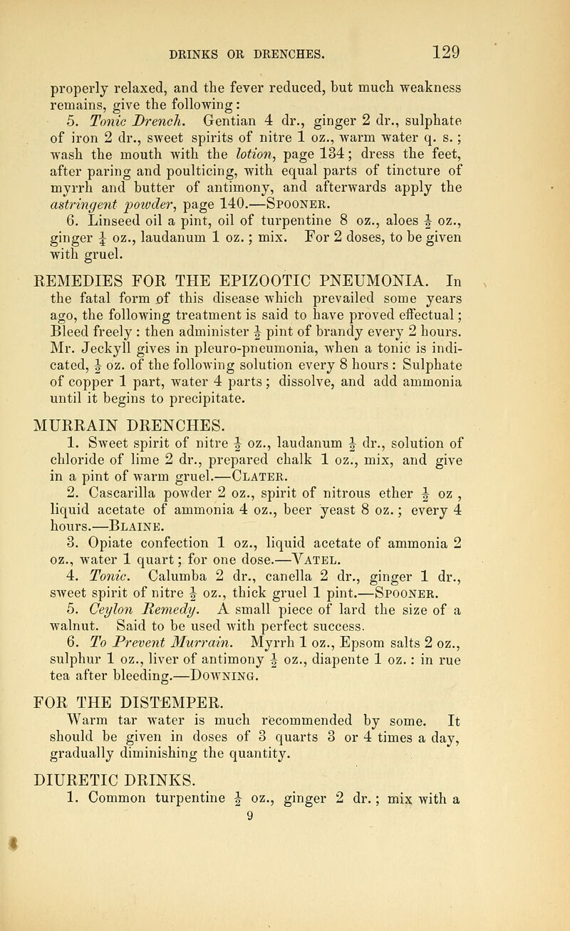 properly relaxed, and the fever reduced, but mucli weakness remains, give the following: 5. Tonic Drench. Gentian 4 dr., ginger 2 dr., sulphate of iron 2 dr., sweet spirits of nitre 1 oz., Avarm water q. s.; wash the mouth with the lotion, page 134; dress the feet, after paring and poulticing, with equal parts of tincture of myrrh and butter of antimony, and afterwards apply the astringent powder, page 140.—Spooner. 6. Linseed oil a pint, oil of turpentine 8 oz., aloes J oz., ginger \ oz., laudanum 1 oz.; mix. For 2 doses, to be given with gruel. REMEDIES FOR THE EPIZOOTIC PNEUMONIA. In the fatal form of this disease which prevailed some years ago, the following treatment is said to have proved effectual; Bleed freely : then administer ^ pint of brandy every 2 hours. Mr. Jeckyll gives in pleuro-pneumonia, when a tonic is indi- cated, I oz. of the following solution every 8 hours : Sulphate of copper 1 part, water 4 parts; dissolve, and add ammonia until it begins to precipitate. MURRAIN DRENCHES. 1. Sweet spirit of nitre J oz., laudanum ^ dr., solution of chloride of lime 2 dr., prepared chalk 1 oz., mix, and give in a pint of warm gruel.—Clater. 2. Cascarilla powder 2 oz., spirit of nitrous ether J oz , liquid acetate of ammonia 4 oz., beer yeast 8 oz.; every 4 hours.—Blaine. 3. Opiate confection 1 oz., liquid acetate of ammonia 2 oz., water 1 quart; for one dose.—Yatel. 4. Tonic. Calumba 2 dr., canella 2 dr., ginger 1 dr., sweet spirit of nitre | oz., thick gruel 1 pint.—Spooner. 5. Ceylon Remedy. A small piece of lard the size of a walnut. Said to be used with perfect success. 6. To Prevent Murrain. Myrrh 1 oz., Epsom salts 2 oz., sulphur 1 oz., liver of antimony ^ oz., diapente 1 oz.: in rue tea after bleeding.—Downing. FOR THE DISTEMPER. Warm tar water is much riecommended by some. It should be given in doses of 3 quarts 3 or 4 times a day, gradually diminishing the quantity. DIURETIC DRINKS. 1. Common turpentine ^ oz., ginger 2 dr.; mix with a 9