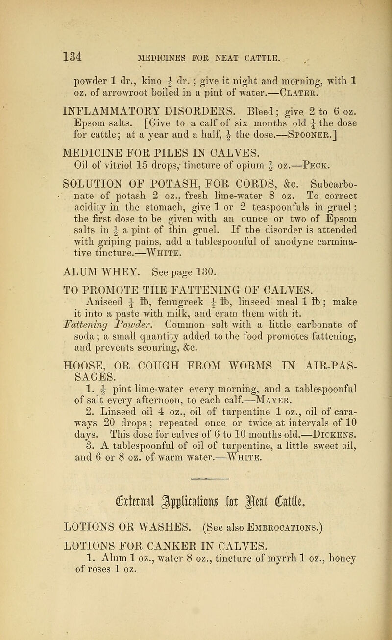 powder 1 dr., kino |- dr. ; give it night and morning, with 1 oz. of arrowroot boiled in a pint of water.—Clater. INFLAMMATORY DISORDERS. Bleed; give 2 to 6 oz. Epsom salts. [Give to a calf of six months old ^ the dose for cattle; at a year and a half, ^ the dose.—Spooner.] MEDICINE FOR PILES IN CALVES. Oil of vitriol 15 drops,- tincture of opium ^ oz.—Peck. SOLUTION OF POTASH, FOR CORDS, &c. Subcarbo- nate of potash 2 oz., fresh lime-water 8 oz. To correct acidity in the stomach, give 1 or 2 teaspoonfuls in gruel; the first dose to be given with an ounce or two of Epsom salts in 1^ a pint of thin gruel. If the disorder is attended with griping pains, add a tablespoonful of anodyne carmina- tive tincture.—White. ALUM WHEY. See page 130. TO PROMOTE THE FATTENING OF CALVES. Aniseed ^ lb, fenugreek ^ ft), linseed meal 1 ft); make it into a paste with milk, and cram them with it. Fattening Poivder. Common salt with a little carbonate of soda; a small quantity added to the food promotes fattening, and prevents scouring, &c. HOOSE, OR COUGH FROM WORMS IN AIR-PAS- SAGES. 1. \ pint lime-water every morning, and a tablespoonful of salt every afternoon, to each calf.—Mayer. 2. Linseed oil 4 oz., oil of turpentine 1 oz., oil of cara- ways 20 drops ; repeated once or twice at intervals of 10 days. This dose for calves of 6 to 10 months old.—Dickens. 3. A tablespoonful of oil of turpentine, a little sweet oil, and 6 or 8 oz. of warm water.—White. %i\%i\\i^ gplitatiflus for ^mi Cattle LOTIONS OR WASHES. (See also Embrocations.) LOTIONS FOR CANKER IN CALVES. 1. Alum 1 oz., water 8 oz., tincture of myrrh 1 oz., honey of roses 1 oz.