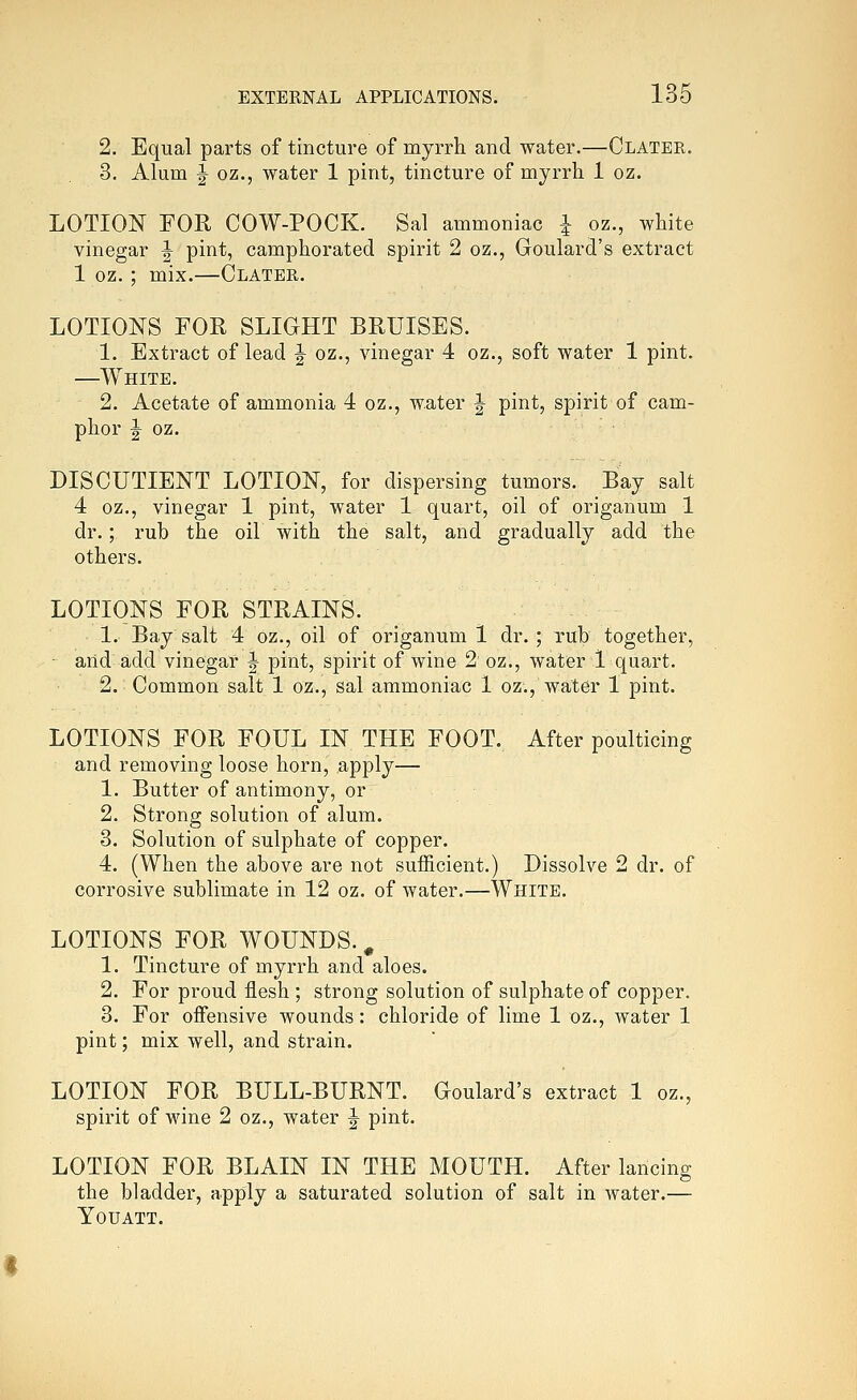 2. Equal parts of tincture of myrrh and water.—Clater. 3. Alum J oz., water 1 pint, tincture of myrrh 1 oz. LOTION FOR COW-POCK. Sal ammoniac i oz., white vinegar ^ pint, camphorated spirit 2 oz., Goulard's extract 1 oz. ; mix.—Clater. LOTIONS FOR SLIGHT BRUISES. 1. Extract of lead J oz., vinegar 4 oz., soft water 1 pint. —White. 2. Acetate of ammonia 4 oz., water J pint, spirit of cam- phor I oz. DISCUTIENT LOTION, for dispersing tumors. Bay salt 4 oz., vinegar 1 pint, water 1 quart, oil of origanum 1 dr.; ruh the oil with the salt, and gradually add the others. LOTIONS FOR STRAINS. 1. Bay salt 4 oz., oil of origanum 1 dr. ; rub together, ■ and: add vinegar J pint, spirit of wine 2 oz., water 1 quart. 2. Common salt 1 oz., sal ammoniac 1 oz., water 1 pint. LOTIONS FOR FOUL IN THE FOOT. After poulticing and removing loose horn, apply— 1. Butter of antimony, or 2. Strong solution of alum. 3. Solution of sulphate of copper. 4. (When the above are not sufficient.) Dissolve 2 dr. of corrosive sublimate in 12 oz. of water.—White. LOTIONS FOR WOUNDS., 1. Tincture of myrrh and aloes. 2. For proud flesh ; strong solution of sulphate of copper. 3. For offensive wounds: chloride of lime 1 oz., water 1 pint; mix well, and strain. LOTION FOR BULL-BURNT. Goulard's extract 1 oz., spirit of wine 2 oz., water |- pint. LOTION FOR BLAIN IN THE MOUTH. After lancing the bladder, apply a saturated solution of salt in water.— Youatt.