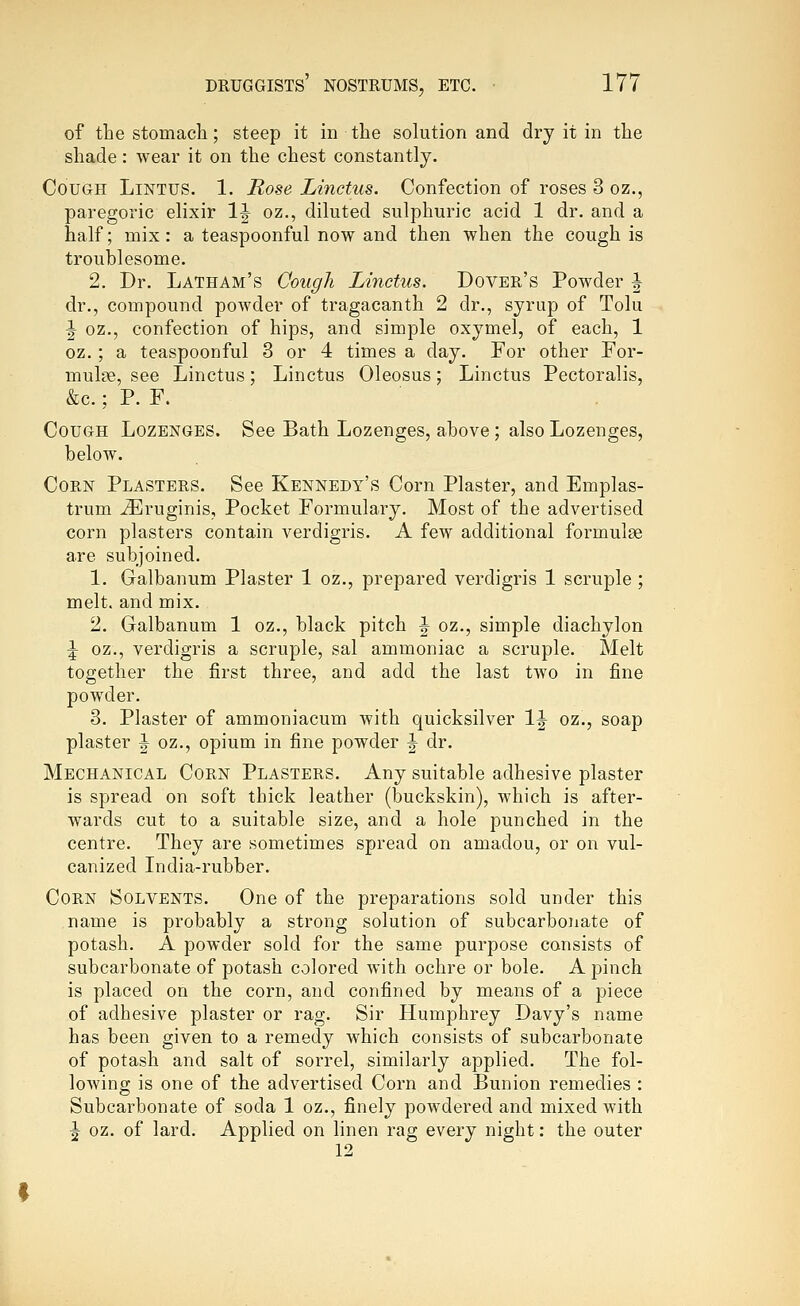 of the stomach; steep it in the solution and dry it in the shade: wear it on the chest constantly. Cough Lintus. 1. Rose Linctus. Confection of roses 3 oz., paregoric elixir 1^ oz., diluted sulphuric acid 1 dr. and a half; mix : a teaspoonful now and then when the cough is troublesome. 2. Dr. Latham's Cough Linctus. Dover's Powder ^ dr., compound powder of tragacanth 2 dr., syrup of Tolu ^ oz., confection of hips, and simple oxymel, of each, 1 oz. ; a teaspoonful 3 or 4 times a day. For other For- mulae, see Linctus; Linctus Oleosus; Linctus Pectoralis, &c.; P. F. Cough Lozenges. See Bath Lozenges, above; also Lozenges, below. Corn Plasters. See Kennedy's Corn Plaster, and Emplas- trum ^ruginis. Pocket Formulary. Most of the advertised corn plasters contain verdigris. A few additional formulae are subjoined. 1. Galbanum Plaster 1 oz., prepared verdigris 1 scruple; melt, and mix. 2. Galbanum 1 oz., black pitch |^ oz., simple diachylon ^ oz., verdigris a scruple, sal ammoniac a scruple. Melt together the first three, and add the last tAvo in fine powder. 3. Plaster of ammoniacum with quicksilver IJ oz., soap plaster ^ oz., opium in fine powder ^ dr. Mechanical Corn Plasters. Any suitable adhesive plaster is spread on soft thick leather (buckskin), which is after- wards cut to a suitable size, and a hole punched in the centre. They are sometimes spread on amadou, or on vul- canized India-rubber. Corn Solvents. One of the preparations sold under this name is probably a strong solution of subcarbonate of potash. A powder sold for the same purpose consists of subcarbonate of potash colored with ochre or bole. A pinch is placed on the corn, and confined by means of a piece of adhesive plaster or rag. Sir Humphrey Davy's name has been given to a remedy which consists of subcarbonate of potash and salt of sorrel, similarly applied. The fol- lowing is one of the advertised Corn and Bunion remedies : Subcarbonate of soda 1 oz., finely powdered and mixed with ^ oz. of lard. Applied on linen rag every night: the outer 12