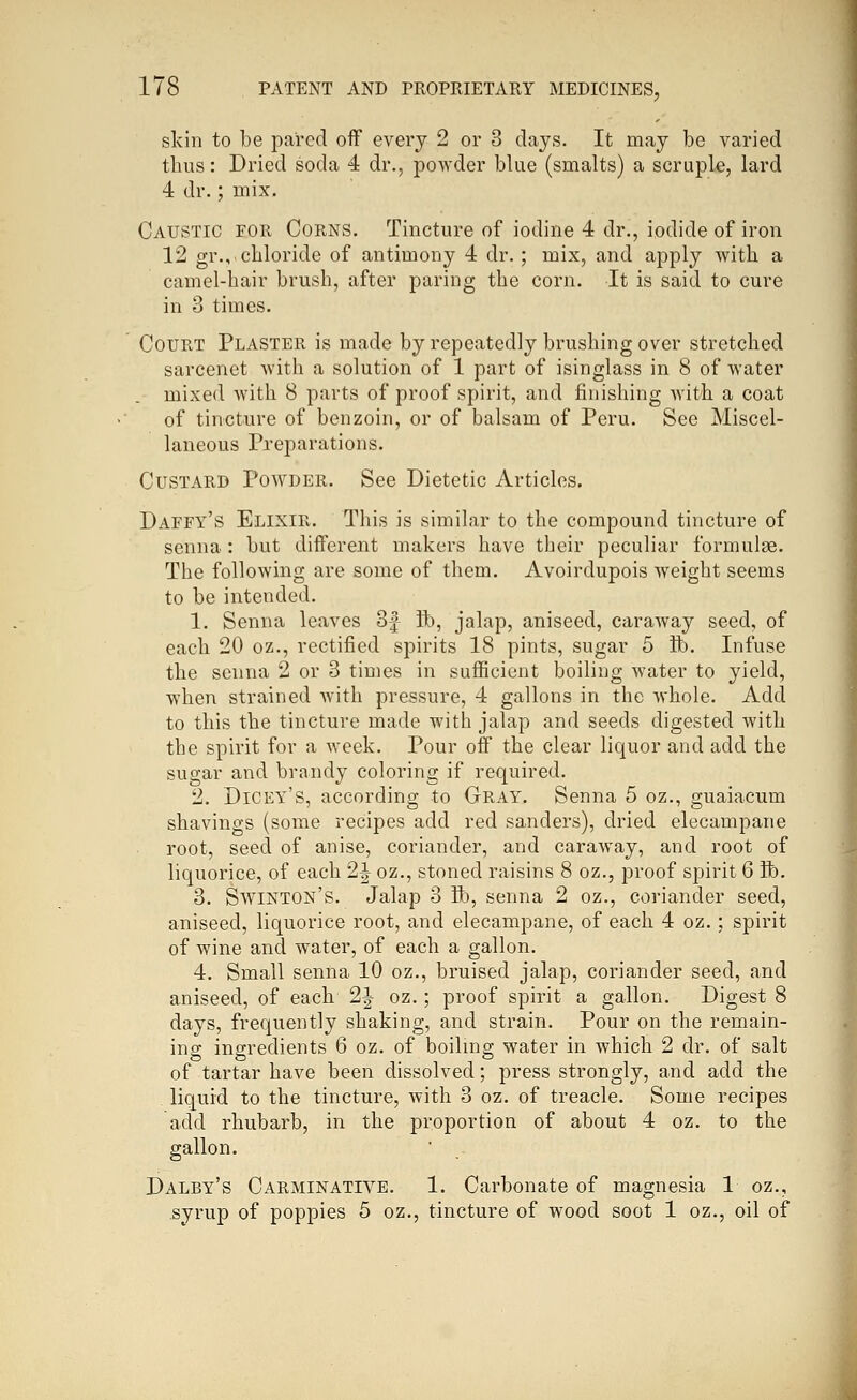 skin to be pared off every 2 or 3 days. It may be varied thus: Dried soda 4 dr., powder blue (smalts) a scruple, lard 4 dr.; mix. Caustic for Corns. Tincture of iodine 4 dr., iodide of iron 12 gr., chloride of antimony 4 dr.; mix, and apply with a camel-hair brush, after paring the corn. It is said to cure in 3 times. Court Plaster is made by repeatedly brushing over stretched sarcenet with a solution of 1 part of isinglass in 8 of Avater mixed with 8 parts of proof spirit, and finishing with a coat of tincture of benzoin, or of balsam of Peru. See Miscel- laneous Preparations. Custard Powder. See Dietetic Articles. Daffy's Elixir. This is similar to the compound tincture of senna : but different makers have their peculiar formulae. The following are some of them. Avoirdupois weight seems to be intended. 1. Senna leaves 3| lib, jalap, aniseed, caraway seed, of each 20 oz., rectified spirits 18 pints, sugar 5 ft). Infuse the senna 2 or 3 times in suflScient boiling water to yield, when strained with pressure, 4 gallons in the whole. Add to this the tincture made with jalap and seeds digested with the spirit for a week. Pour off the clear liquor and add the sugar and brandy coloring if required. 2. Dicky's, according to Gray. Senna 5 oz., guaiacum shavings (some recipes add red sanders), dried elecampane root, seed of anise, coriander, and caraway, and root of liquorice, of each 2^ oz., stoned raisins 8 oz., proof spirit 6 ft). 3. Swinton's. Jalap 3 ft), senna 2 oz., coriander seed, aniseed, liquorice root, and elecampane, of each 4 oz.; spirit of wine and water, of each a gallon. 4. Small senna 10 oz., bruised jalap, coriander seed, and aniseed, of each 2f oz.; proof spirit a gallon. Digest 8 days, frequently shaking, and strain. Pour on the remain- ing ingredients 6 oz. of boiling water in which 2 dr. of salt of tartar have been dissolved; press strongly, and add the liquid to the tincture, with 3 oz. of treacle. Some recipes add rhubarb, in the proportion of about 4 oz. to the gallon. Daley's Carminative. 1. Carbonate of magnesia 1 oz., syrup of poppies 5 oz., tincture of wood soot 1 oz., oil of