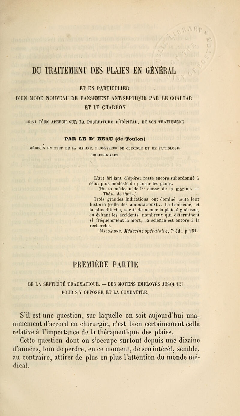 DU TRAITEMENT DES PLAIES EN GÉNÉRAL ET EN PARTICULIER D'UN MODE NOUVEAU DE PANSEMENT ANTISEPTIQUE PAR LE COALTAR ET LE CHARBON suivi d'un aperçu sur la pourriture d'hôpital, et son traitement PAR LE Dr BEAU (de Toulon) MÉDECIN EN C !IEF DE LA MARINE, PROFESSEUR DE CLINIQUE ET DE PATHOLOGIE CHIRURGICALES L'art brillant d'opârer reste encore subordonna à celui plus modeste de panser les plaies. (Hello médecin de lre classe de la marine. — Thèse de Paris.) Trois grandes indications ont dominé toute leur histoire (celle des amputations)... La troisième, et la plus difficile, serait de mener la plaie à guérison, en évitant les accidents nombreux qui déterminent si fréquemnent la mort; la science est encore à la recherche. (Malgaigne, Médecine opératoire, 7e éd., p.251. PREMIERE PARTIE DE LA SEPTICITÉ TRAUMATIQDE. — DES MOYENS EMPLOYÉS JUSQU'ICI POUR S'Y OPPOSER ET LA COMBATTRE. S'il est une question, sur laquelle on soit aujourd'hui una- nimement d'accord en chirurgie, c'est bien certainement celle relative à l'importance de la thérapeutique des plaies. Cette question dont on s'occupe surtout depuis une dizaine d'années, loin de perdre, en ce moment, de son intérêt, semble, au contraire, attirer de plus en plus l'attention du monde mé- dical.