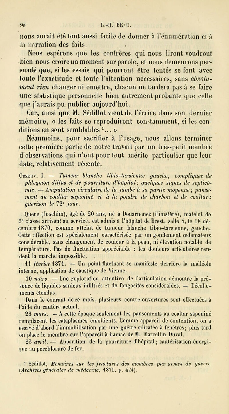 nous aurait été tout aussi facile de donner à l'énumération et à la narration des faits. Nous espérons que les confrères qui nous liront voudront bien nous croire un moment sur parole, et nous demeurons per- suadé que, si les essais qui pourront être tentés se font avec toute l'exactitude et toute l'attention nécessaires, sans absolu- ment rien changer ni omettre, chacun ne tardera pas à se faire une statistique personnelle bien autrement probante que celle que j'aurais pu publier aujourd'hui. Car, ainsi que M. Sédillot vient de l'écrire dans son dernier mémoire, « les faits se reproduiront constamment, si les con- ditions en sont semblables *.,. » Néanmoins, pour sacrifier à l'usage, nous allons terminer cette première partie de notre travail par un très-petit nombre d'observations qui n'ont pour tout mérite particulier que leur date, relativement récente. Oiîserv. I. — Tumeur blanche tibio-tarsienne gauche, compliquée de phlegmon diffus et de pourriture ahôpital; quelques signes de septicé- mie. — Amputation circulaire de la jambe à sa partie moyenne ; panse- ment au coaltar saponiné et à la poudre de charbon et de coaltar ; guérison le 72a jour. Querc (Joachim), âgé de 20 ans, né à Douarnenez (Finistère), matelot de 3e classe arrivant au service, est admis à l'hôpital de Brest, salle 4, le 18 dé- cembre 1870, comme atteint de tumeur blanche tibio-tarsienne, gauche. Cette affection est spécialement caractérisée par un gonflement œdémateux considérable, sans changement de couleur à la peau, ni élévation notable de température. Pas de fluctuation appréciable : les douleurs articulaires ren- dent la marche impossible. 11 février 1871. — Un point fluctuant se manifeste derrière la malléole interne, application de caustique de Vienne. 10 mars. —Une exploration attentive de l'articulation démontre la pré- sence de liquides sanieux infiltrés et de fongosités considérables. — Décolle- ments étendus. Dans le courant de ce mois, plusieurs contre-ouvertures sont effectuées à l'aide du cautère actuel. 23 mars. — A cette époque seulement les pansements au coaltar saponiné remplacent les cataplasmes émollients. Comme appareil de contention, on a essayé d'abord l'immobilisation par une guêtre silicatée à fenêtres; plus tard on place le membre sur l'appareil à hamac de M. Marcellin Duval. 23 avril. — Apparition de la pourriture d'hôpital ; cautérisation énergi- que au perchlorure de fer. 1 Sédillot, Mémoires sur les fractures des membres par armes de guerre [Archives générales de médecine, 1871, p. 424).