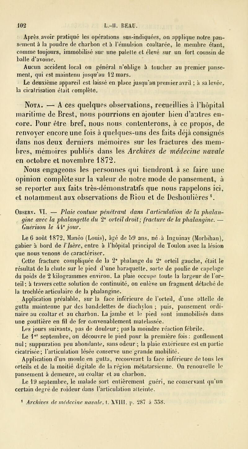 Après avoir pratiqué les opérations sus-indiquées, on npplique notre pan- sement à la poudre de charbon et à l'émulsion coaltarée, le membre étant, comme toujours, immobilisé sur une palette et élevé sur un fort coussin de balle d'avoine. Aucun accident local ou général n'oblige à toucher au premier panse- ment, qui est maintenu jusqu'au 12 mars. Le deuxième appareil est laissé en place jusqu'au premier avril ; à sa levée. la cicatrisation était complète. Nota. — A ces quelques observations, recueillies à l'hôpital maritime de Brest, nous pourrions en ajouter bien d'autres en- core. Pour être bref, nous nous contenterons, à ce propos, de renvoyer encore une fois à quelques-uns des faits déjà consignés dans nos deux derniers mémoires sur les fractures des mem- bres, mémoires publiés dans les Archives de médecine navale en octobre et novembre 1872. Nous engageons les personnes qui tiendront à se faire une opinion complète sur la valeur de notre mode de pansement, à se reporter aux faits très-démonstratifs que nous rappelons ici, et notamment aux observations de Riou et de Deshoulières *. Observ. VI. — Plaie contuse pénétrant dans Xarticulation de la phalan- gine avec la phalangette du 2e orteil droit; fracture de laphalangine. — Guérison le A\ejour. Le 6 août 1872, Manéo (Louis), âgé de 59 ans, né à Inguinay (Morbihan),, gabier à bord de Vlsère, entre à l'hôpital principal de Toulon avec la lésion que nous venons de caractériser. Cette fracture compliquée de la 2e phalange du 2e orteil gauche, était le résultat delà chute sur le pied d'une baraquette, sorte de poulie de capelage du poids de 2 kilogrammes environ. La plaie occupe toute la largeur de l'or- teil; à travers cette solution de continuité, on enlève un fragment détaché de la trochlée articulaire de la phalangine. Application préalable, sur la face inférieure de l'orteil, d'une attelle de gutta maintenue par des bandelettes de diachylon ; puis, pansement ordi- naire au coaltar et au charbon. La jambe et le pied sont immobilisés dans une gouttière en fil de fer convenablement matelassée. Les jours suivants, pas de douleur; pas la moindre réaction fébrile. Le 1er septembre, on découvre le pied pour la première fois : gonflement nul; suppuration peu abondante, sans odeur ; la plaie extérieure est en partie cicatrisée; l'articulation lésée conserve une grande mobilité. Application d'un moule en gutta, recouvrant la face inférieure de tous les orteils et de la moitié digitale de la région métatarsienne. On renouvelle le pansement à demeure, au coaltar et au charbon. Le 19 septembre, le malade sort entièrement guéri, ne conservant qu'un certain degré de roideur dans l'articulation alteinte. 1 Archives de médecine navale, t. XVIII. \k 287 à 558.