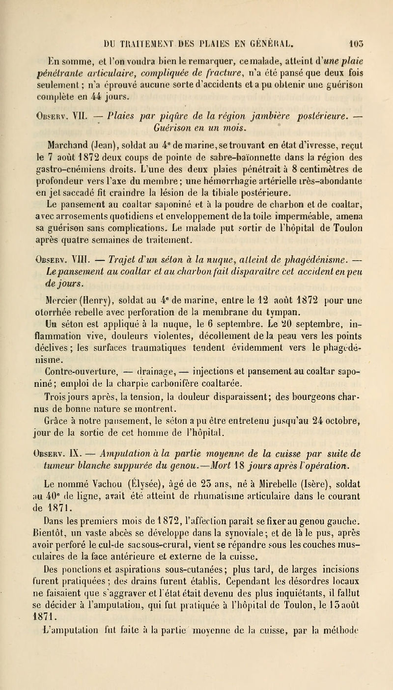 En somme, et l'on voudra bien le remarquer, ce malade, atteint d'une plaie pénétrante articulaire, compliquée de fracture, n'a été pansé que deux fois seulement; n'a éprouvé aucune sorte d'accidents et a pu obtenir une guérison complète en 44 jours. Observ. VII. — Plaies par piqûre de la région jambière postérieure. — Guérison en un mois. Marchand (Jean), soldat au 4e de marine, se trouvant en état d'ivresse, reçut le 7 août 1872 deux coups de pointe de sabre-baïonnette dans la région des gastro-cnémiens droits. L'une des deux plaies pénétrait à 8 centimètres de profondeur vers l'axe du membre; une hémorrhagie artérielle irès-abondante en jel saccadé fit craindre la lésion de la tibiale postérieure. Le pansement au coaltar saponiné et à la poudre de charbon et de coaltar, avec arrosements quotidiens et enveloppement de la toile imperméable, amena sa guérison sans complications. Le malade put sortir de l'hôpital de Toulon après quatre semaines de traitement. Observ. VIII. — Trajet d'un séton à la nuque, atteint de phagédénisme. — Le pansement au coaltar et au charbon fait disparaître cet accident en peu de jours. Mercier (Henry), soldat au 4e de marine, entre le 12 août 1872 pour une otorrhée rebelle avec perforation de la membrane du tympan. Un séton est appliqué à la nuque, le 6 septembre. Le 20 septembre, in- flammation vive, douleurs violentes, décollement delà peau vers les points déclives ; les surfaces traumatiques tendent évidemment vers le phagédé- nisme. Contre-ouverture, — drainage,— injections et pansement au coaltar sapo- niné; emploi de la charpie carbonifère coaltarée. Trois jours après, la tension, la douleur disparaissent; des bourgeons char- nus de bonne nature se montrent. Grâce à notre pansement, le séton a pu être entretenu jusqu'au 24 octobre, jour de la sortie de cet homme de l'hôpital. Observ. IX. — Amputation à la partie moyenne de la cuisse par suite de tumeur blanche suppurée du genou.—Mort 18 jours après l'opération. Le nommé Vachou (Elysée), âgé de 23 ans, né à Mirebelle (Isère), soldat au 40e de ligne, avait été atteint de rhumatisme articulaire dans le courant de 1871. Dans les premiers mois de 1872, l'affection paraît se fixer au genou gauche. Bientôt, un vaste abcès se développe dans la synoviale; et de là le pus, après avoir perforé le cul-de sac sous-crural, vient se répandre sous les couches mus- culaires de la face antérieure et externe de la cuisse. Des ponctions et aspirations sous-cutanées; plus tard, de larges incisions furent pratiquées ; des drains furent établis. Cependant les désordres locaux ne faisaient que s'aggraver et l'état était devenu des plus inquiétants, il fallut se décider à l'amputation, qui fut pratiquée à l'hôpital de Toulon, le 15août 1871. L'amputation fut faite à la partie moyenne de la cuisse, par la méthode