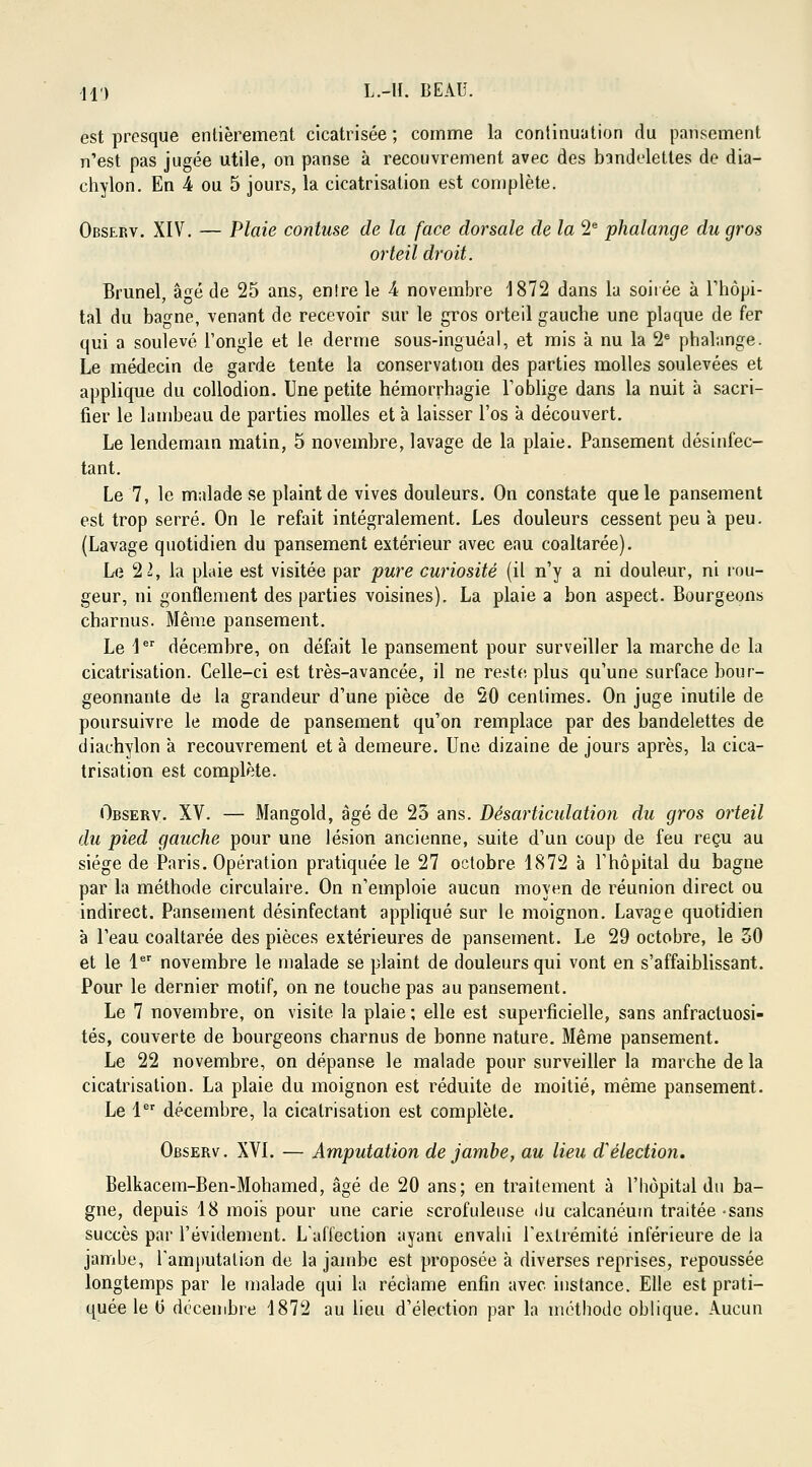 est presque entièrement cicatrisée ; comme la continuation du pansement n'est pas jugée utile, on panse à recouvrement avec des bandelettes de dia- chylon. En k ou 5 jours, la cicatrisation est complète. Observ. XIV. — Plaie contuse de la face dorsale de la 2e phalange du gros orteil droit. Brunel, âgé de 25 ans, entre le A novembre 1872 dans la soirée à l'hôpi- tal du bagne, venant de recevoir sur le gros orteil gauche une plaque de fer qui a soulevé l'ongle et le derme sous-inguéal, et mis à nu la 2e phalange. Le médecin de garde tente la conservation des parties molles soulevées et applique du collodion. Une petite hémorrhagie l'oblige dans la nuit à sacri- fier le lambeau de parties molles et à laisser l'os à découvert. Le lendemain matin, 5 novembre, lavage de la plaie. Pansement désinfec- tant. Le 7, le malade se plaint de vives douleurs. On constate que le pansement est trop serré. On le refait intégralement. Les douleurs cessent peu a peu. (Lavage quotidien du pansement extérieur avec eau coaltarée). Le 2 2, la plaie est visitée par pure curiosité (il n'y a ni douleur, ni rou- geur, ni gonflement des parties voisines). La plaie a bon aspect. Bourgeons charnus. Même pansement. Le 1er décembre, on défait le pansement pour surveiller la marche de la cicatrisation. Celle-ci est très-avancée, il ne reste plus qu'une surface bour- geonnante de la grandeur d'une pièce de 20 centimes. On juge inutile de poursuivre le mode de pansement qu'on remplace par des bandelettes de diachylon à recouvrement et à demeure. Une dizaine de jours après, la cica- trisation est complète. Observ. XV. — Mangold, âgé de 25 ans. Désarticulation du gros orteil du pied gauche pour une lésion ancienne, suite d'un coup de feu reçu au siège de Paris. Opération pratiquée le 27 octobre 1872 à l'hôpital du bagne par la méthode circulaire. On n'emploie aucun moyen de réunion direct ou indirect. Pansement désinfectant appliqué sur le moignon. Lavage quotidien à l'eau coaltarée des pièces extérieures de pansement. Le 29 octobre, le 50 et le 1er novembre le malade se plaint de douleurs qui vont en s'affaiblissant. Pour le dernier motif, on ne touche pas au pansement. Le 7 novembre, on visite la plaie ; elle est superficielle, sans anfracluosi- tés, couverte de bourgeons charnus de bonne nature. Même pansement. Le 22 novembre, on dépanse le malade pour surveiller la marche de la cicatrisation. La plaie du moignon est réduite de moitié, même pansement. Le 1er décembre, la cicatrisation est complète. Observ. XVI. — Amputation de jambe, au lieu Sélection. Belkacem-Ben-Mohamed, âgé de 20 ans; en traitement à l'hôpital du ba- gne, depuis 18 mois pour une carie scrofuleuse ilu calcanéurn traitée -sans succès par l'évidement. L'affection ayant envahi l'extrémité inférieure de la jambe, l'amputation de la jambe est proposée à diverses reprises, repoussée longtemps par le malade qui la réclame enfin avec instance. Elle est prati-