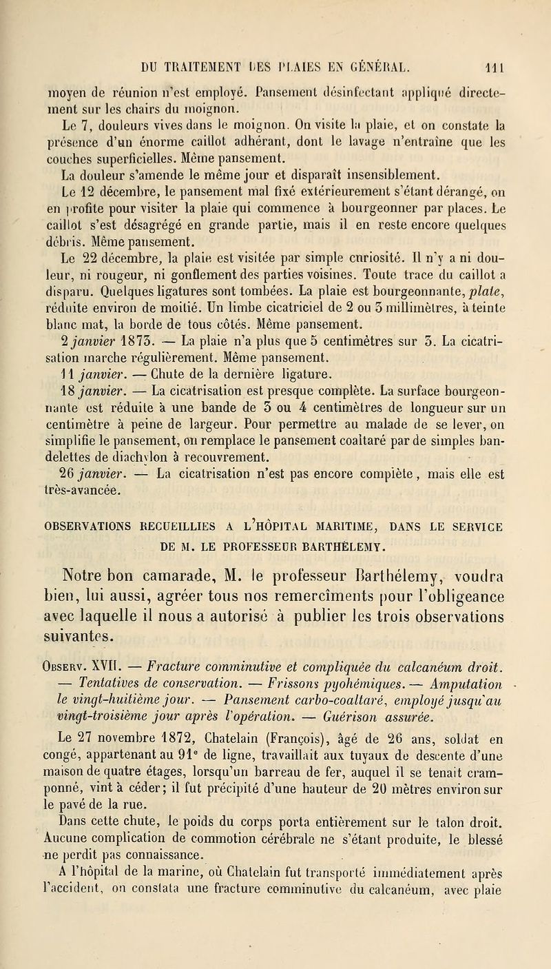 moyen de réunion n'est employé. Pansement désinfectant appliqué directe- ment sur les chairs du moignon. Le 7, douleurs vives dans le moignon. On visite la plaie, et on constate la présence d'un énorme caillot adhérant, dont le lavage n'entraîne que les couches superficielles. Même pansement. La douleur s'amende le même jour et disparaît insensiblement. Le 12 décembre, le pansement mal fixé extérieurement s'élant dérangé, on en profite pour visiter la plaie qui commence à bourgeonner par places. Le caillot s'est désagrégé en grande partie, mais il en reste encore quelques débris. Même pansement. Le 22 décembre, la plaie est visitée par simple cnriosité. Il n'y a ni dou- leur, ni rougeur, ni gonflement des parties voisines. Toute trace du caillot a disparu. Quelques ligatures sont tombées. La plaie est bourgeonnante, plaie, réduite environ de moitié. Un limbe cicatriciel de 2 ou 3 millimètres, à teinte blanc mat, la borde de tous côtés. Même pansement. 2 janvier 1873. — La plaie n'a plus que 5 centimètres sur 3. La cicatri- sation inarche régulièrement. Même pansement. 11 janvier. — Chute de la dernière ligature. 18 janvier. — La cicatrisation est presque complète. La surface bourgeon- nante est réduite à une bande de 5 ou 4 centimètres de longueur sur un centimètre à peine de largeur. Pour permettre au malade de se lever, on simplifie le pansement, on remplace le pansement coaltaré par de simples ban- delettes de diachylon à recouvrement. 26 janvier. — La cicatrisation n'est pas encore complète, mais elle est très-avancée. OBSERVATIONS RECUEILLIES A l'hÔPITAL MARITIME, DANS LE SERVICE DE M. LE PROFESSEUR BARTHELEMY. Notre bon camarade, M. le professeur Barthélémy, voudra bien, lui aussi, agréer tous nos remercîments pour l'obligeance avec laquelle il nous a autorisé à publier les trois observations suivantes. Observ. XVII. — Fracture comminutive et compliquée du calcanêum droit. — Tentatives de conservation. — Frissons pyohémiques. — Amputation le vingt-huitième jour. — Pansement carbo-coaltaré, employé jusqu au vingt-troisième jour après Vopération. — Guérison assurée. Le 27 novembre 1872, Châtelain (François), âgé de 26 ans, soldat en congé, appartenant au 91e de ligne, travaillait aux tuyaux de descente d'une maison de quatre étages, lorsqu'un barreau de fer, auquel il se tenait cram- ponné, vint à céder; il fut précipité d'une hauteur de 20 mètres environ sur le pavé de la rue. Dans cette chute, le poids du corps porta entièrement sur le talon droit. Aucune complication de commotion cérébrale ne s'étant produite, le blessé ne perdit pas connaissance. A l'hôpital de la marine, où Châtelain fut transporté immédiatement après l'accident, on constata une fracture comminutive du calcanêum, avec plaie