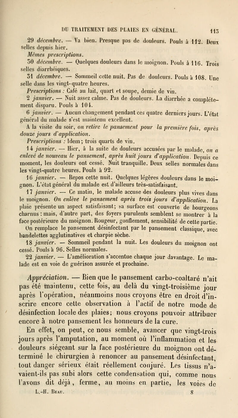 29 décembre. — Va bien. Presque pas de douleurs. Pouls à 112. Deux selles depuis hier. Mêmes prescriptions. 50 décembre. — Quelques douleurs dans le moignon. Pouls à 11(3. Trois selles diarrhéiques. 31 décembre. — Sommeil cette nuit. Pas de douleurs. Pouls à 108. Une selle dans les vingt-quatre heures. Prescriptions : Café au lait, quart et soupe, demie de vin. 2 janvier. — Nuit assez calme. Pas de douleurs. La diarrhée a complète- ment disparu. Pouls à 104. 6 janvier. — Aucun changement pendant ces quatre derniers jours. L'état général du malade s'est maintenu excellent. A la visite du soir, on retire le pansement pour la première fois, après douze jours d'application. Prescriptions : Idem; trois quarts de vin. 14 janvier. — Hier, à la suite de douleurs accusées par le malade, on a enlevé de nouveau le pansement, après huit jours d'application. Depuis ce moment, les douleurs ont cessé. Nuit tranquille. Deux selles normales dans les vingt-quatre heures. Pouls à 92. 16 janvier. — Repos cette nuit. Quelques légères douleurs dans le moi- gnon. L'état général du malade est d'ailleurs très-satisfaisant. 17 janvier. — Ce matin, le malade accuse des douleurs plus vives dans le moignon. On enlève le pansement après trois jours d'application. La plaie présente un aspect satisfaisant; sa surface est couverte de bourgeons charnus : mais, d'autre part, des foyers purulents semblent se montrer à la face postérieure du moignon. Rougeur, gonflement, sensibilité de cette partie. On remplace le pansement désinfectant par le pansement classique, avec bandelettes agglutinatives et charpie sèche. 18 janvier. — Sommeil pendant la nuit. Les douleurs du moignon ont cessé. Pouls à 96. Selles normales. 22 janvier. — L'amélioration s'accentue chaque jour davantage. Le ma- lade est en voie de guérison assurée et prochaine. Appréciation, — Bien que le pansement carbo-coaltaré n'ait pas été maintenu, cette fois, au delà du vingt-troisième jour après l'opération, néanmoins nous croyons être en droit d'in- scrire encore cette observation à l'actif de notre mode de désinfection locale des plaies; nous croyons pouvoir attribuer encore à notre pansement les honneurs de la cure. En effet, on peut, ce nous semble, avancer que vingt-trois jours après l'amputation, au moment où l'inflammation et les douleurs siégeant sur la face postérieure du moignon ont dé- terminé le chirurgien à renoncer au pansement désinfectant, tout danger sérieux élait réellement conjuré. Les tissus n'a- vaient-ils pas subi alors cette condensation qui, comme nous l'avons dit déjà, ferme, au moins en partie, les voies de L.-H. Beau. g