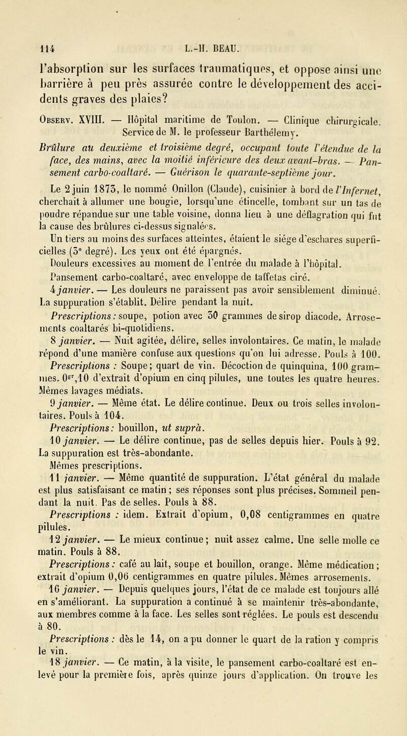 l'absorption sur les surfaces traumatiques, et oppose ainsi une barrière à peu près assurée contre le développement des acci- dents graves des plaies? Observ. XVIII. — Hôpital maritime de Toulon. — Clinique chirurgicale! Service de M. le professeur Barthélémy. Brûlure au deuxième et troisième degré, occupant toute Vétendue de la (ace, des mains, avec la moitié inférieure des deux avant-bras. — Pan- sement carbo-coaltaré. — Guérison le quarante-septième jour. Le 2 juin 1873, le nommé Onillon (Claude), cuisinier à bord de VInfernet, cherchait à allumer une bougie, lorsqu'une étincelle, tombant sur un tas de poudre répandue sur une table voisine, donna lieu à une déflagration qui fut la cause des brûlures ci-dessus signalées. Un tiers au moins des surfaces atteintes, étaient le siège d'eschares superfi- cielles (5e degré). Les yeux ont été épargnés. Douleurs excessives au moment de l'entrée du malade à l'hôpital. Pansement carbo-coaltaré, avec enveloppe de taffetas ciré. 4 janvier. — Les douleurs ne paraissent pas avoir sensiblement diminué. La suppuration s'établit. Délire pendant la nuit. Prescriptions : soupe, potion avec 30 grammes de sirop diacode. Arrose- ments coaltarés bi-quotidiens. 8 janvier. — Nuit agitée, délire, selles involontaires. Ce matin, le malade répond d'une manière confuse aux questions qu'on lui adresse. Pouls à 100. Prescriptions : Soupe; quart de vin. Décoction de quinquina, 100 gram- mes. 0gr,10 d'extrait d'opium en cinq pilules, une toutes les quatre heures. Mêmes lavages médiats. 9 janvier. — Même état. Le délire continue. Deux ou trois selles involon- taires. Pouls à 104. Prescriptions: bouillon, ut suprà. 10 janvier. — Le délire continue, pas de selles depuis hier. Pouls à 92. La suppuration est très-abondante. Mêmes prescriptions. 11 janvier. — Même quantité de suppuration. L'état général du malade est plus satisfaisant ce matin ; ses réponses sont plus précises. Sommeil pen- dant la nuit. Pas de selles. Pouls à 88. Prescriptions : idem. Extrait d'opium, 0,08 centigrammes en quatre pilules. 12 janvier. — Le mieux continue; nuit assez calme. Une selle molle ce matin. Pouls à 88. Prescriptions: café au lait, soupe et bouillon, orange. Même médication; extrait d'opium 0,06 centigrammes en quatre pilules. Mêmes arrosemenls. 16 janvier. — Depuis quelques jours, l'état de ce malade est toujours allé en s'améliorant. La suppuration a continué à se maintenir très-abondante, aux membres comme à la face. Les selles sont réglées. Le pouls est descendu à 80. Prescriptions : dès le 14, on a pu donner le quart de la ration y compris le vin. i% janvier. — Ce matin, à la visite, le pansement carbo-coaltaré est en- levé pour la première fois, après quinze jours d'npplication. On trouve les