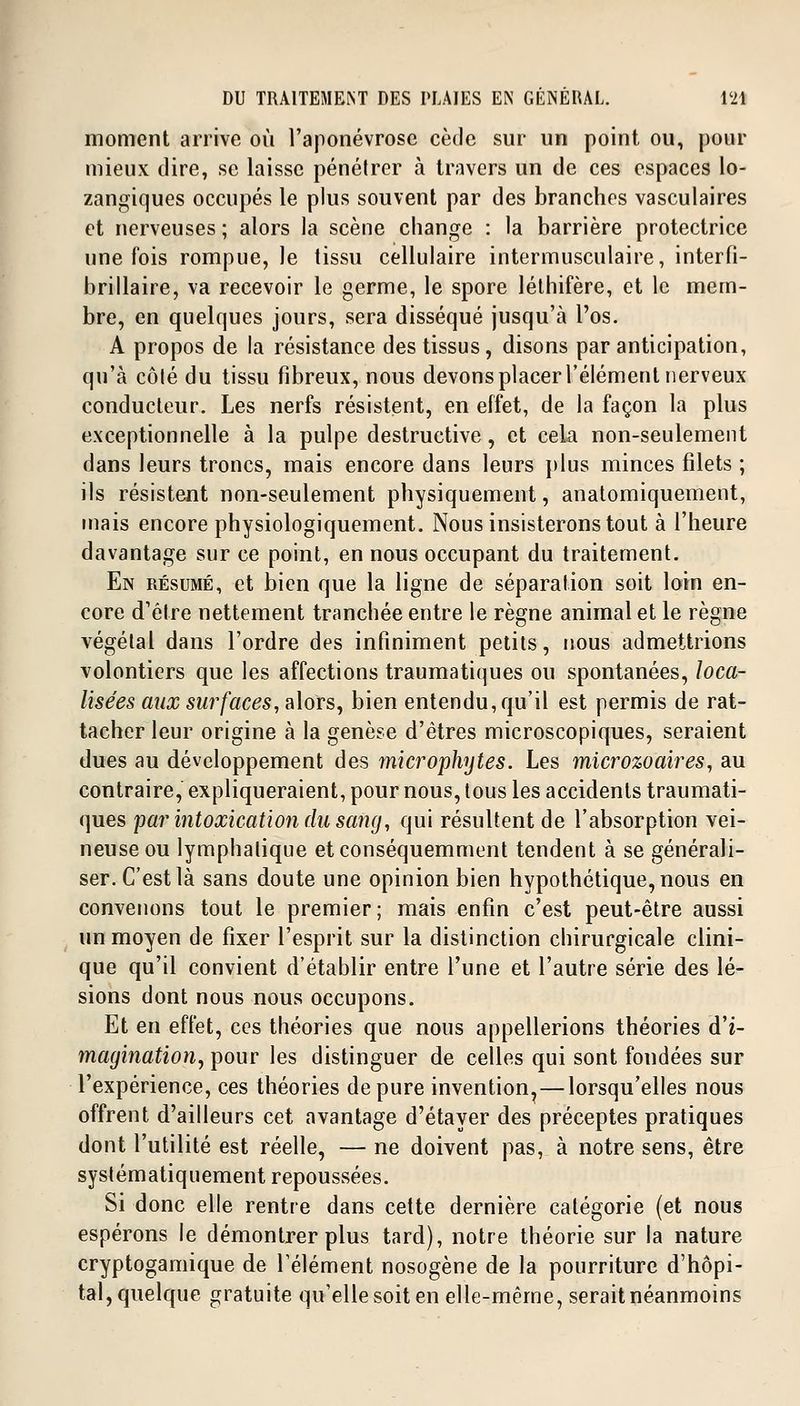 moment arrive où l'aponévrose cède sur un point ou, pour mieux dire, se laisse pénétrer à travers un de ces espaces lo- zangiques occupés le plus souvent par des branches vasculaires et nerveuses ; alors la scène change : la barrière protectrice une fois rompue, le tissu cellulaire intermusculaire, interfi- brillaire, va recevoir le germe, le spore léthifère, et le mem- bre, en quelques jours, sera disséqué jusqu'à l'os. A propos de la résistance des tissus, disons par anticipation, qu'à côté du tissu fibreux, nous devons placer l'élément nerveux conducteur. Les nerfs résistent, en effet, de la façon la plus exceptionnelle à la pulpe destructive, et cela non-seulement dans leurs troncs, mais encore dans leurs plus minces filets ; ils résistent non-seulement physiquement, anatomiquement, mais encore physiologiquement. Nous insisterons tout à l'heure davantage sur ce point, en nous occupant du traitement. En résumé, et bien que la ligne de séparation soit loin en- core d'être nettement tranchée entre le règne animal et le règne végétal dans l'ordre des infiniment petits, nous admettrions volontiers que les affections traumatiques ou spontanées, loca- lisées aux surfaces, alors, bien entendu, qu'il est permis de rat- tacher leur origine à la genèse d'êtres microscopiques, seraient dues au développement des microphytes. Les microzoaires, au contraire, expliqueraient, pour nous, tous les accidents traumati- ques par intoxication du sang, qui résultent de l'absorption vei- neuse ou lymphatique etconséquemment tendent à se générali- ser. C'est là sans doute une opinion bien hypothétique, nous en convenons tout le premier; mais enfin c'est peut-être aussi un moyen de fixer l'esprit sur la distinction chirurgicale clini- que qu'il convient d'établir entre l'une et l'autre série des lé- sions dont nous nous occupons. Et en effet, ces théories que nous appellerions théories d'i- magination, pour les distinguer de celles qui sont foudées sur l'expérience, ces théories dépure invention^—lorsqu'elles nous offrent d'ailleurs cet avantage d'étayer des préceptes pratiques dont l'utilité est réelle, — ne doivent pas, à notre sens, être systématiquement repoussées. Si donc elle rentre dans cette dernière catégorie (et nous espérons le démontrer plus tard), notre théorie sur la nature cryptogamique de l'élément nosogène de la pourriture d'hôpi- tal, quelque gratuite qu'elle soit en elle-même, serait néanmoins