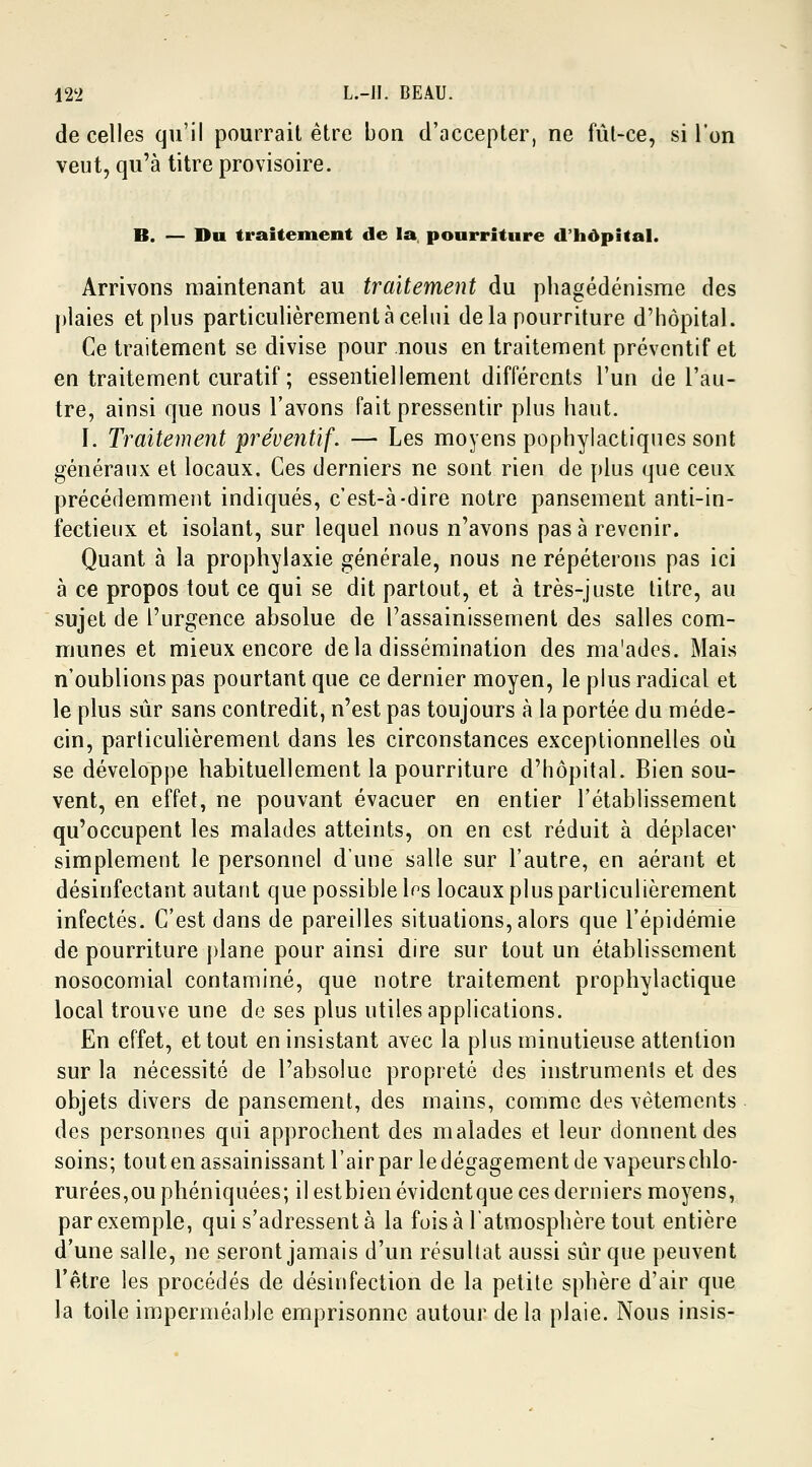de celles qu'il pourrait être bon d'accepter, ne fût-ce, si l'on veut, qu'à titre provisoire. B. — Du traitement de la pourriture d'hôpital. Arrivons maintenant au traitement du phagédénisme des plaies et plus particulièrement à celui delà pourriture d'hôpital. Ce traitement se divise pour nous en traitement préventif et en traitement curatif ; essentiellement différents l'un de l'au- tre, ainsi que nous l'avons fait pressentir plus haut. I. Traitement préventif. — Les moyens pophylactiques sont généraux et locaux. Ces derniers ne sont rien de plus que ceux précédemment indiqués, c'est-à-dire notre pansement anti-in- fectieux et isolant, sur lequel nous n'avons pas à revenir. Quant à la prophylaxie générale, nous ne répéterons pas ici à ce propos tout ce qui se dit partout, et à très-juste titre, au sujet de l'urgence absolue de l'assainissement des salles com- munes et mieux encore delà dissémination des ma'ades. Mais n'oublions pas pourtant que ce dernier moyen, le plus radical et le plus sûr sans contredit, n'est pas toujours à la portée du méde- cin, particulièrement dans les circonstances exceptionnelles où se développe habituellement la pourriture d'hôpital. Bien sou- vent, en effet, ne pouvant évacuer en entier l'établissement qu'occupent les malades atteints, on en est réduit à déplacer simplement le personnel d'une salle sur l'autre, en aérant et désinfectant autant que possible les locaux plus particulièrement infectés. C'est dans de pareilles situations, alors que l'épidémie de pourriture plane pour ainsi dire sur tout un établissement nosocomial contaminé, que notre traitement prophylactique local trouve une de ses plus utiles applications. En effet, et tout en insistant avec la plus minutieuse attention sur la nécessité de l'absolue propreté des instruments et des objets divers de pansement, des mains, comme des vêtements des personnes qui approchent des malades et leur donnent des soins; toutenassainissant l'airpar ledégagementde vapeurschlo- rurées,ouphéniquées; il estbienévidentque ces derniers moyens, par exemple, qui s'adressent à la fois à l'atmosphère tout entière d'une salle, ne seront jamais d'un résultat aussi sûr que peuvent l'être les procédés de désinfection de la petite sphère d'air que la toile imperméable emprisonne autour de la plaie. Nous insis-