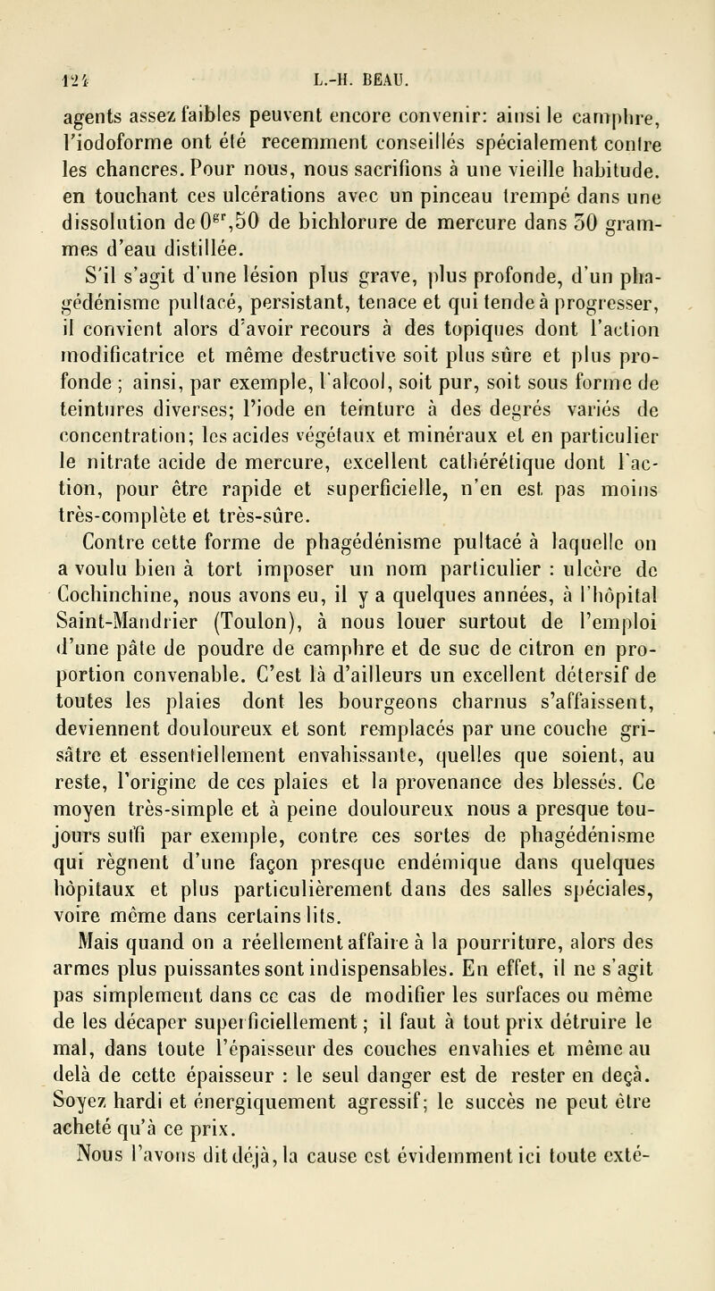 agents assez faibles peuvent encore convenir: ainsi le camphre, riodoforme ont été récemment conseillés spécialement conlre les chancres. Pour nous, nous sacrifions à une vieille habitude. en touchant ces ulcérations avec un pinceau trempé dans une dissolution deOgr,50 de bichlorure de mercure dans 50 gram- mes d'eau distillée. S'il s'agit d'une lésion plus grave, plus profonde, d'un pha- gédénisme pultacé, persistant, tenace et qui tende à progresser, il convient alors d'avoir recours à des topiques dont l'action modificatrice et même destructive soit plus sûre et plus pro- fonde ; ainsi, par exemple, l'alcool, soit pur, soit sous forme de teintures diverses; l'iode en teinture à des degrés variés de concentration; les acides végétaux et minéraux et en particulier le nitrate acide de mercure, excellent catliérétique dont fac- tion, pour être rapide et superficielle, n'en est, pas moins très-complète et très-sûre. Contre cette forme de phagédénisme pultacé à laquelle on a voulu bien à tort imposer un nom particulier : ulcère de Cochinchine, nous avons eu, il y a quelques années, à l'hôpital Saint-Mandrier (Toulon), à nous louer surtout de l'emploi d'une pâte de poudre de camphre et de suc de citron en pro- portion convenable. C'est là d'ailleurs un excellent détersif de toutes les plaies dont les bourgeons charnus s'affaissent, deviennent douloureux et sont remplacés par une couche gri- sâtre et essentiellement envahissante, quelles que soient, au reste, l'origine de ces plaies et la provenance des blessés. Ce moyen très-simple et à peine douloureux nous a presque tou- jours suffi par exemple, contre ces sortes de phagédénisme qui régnent d'une façon presque endémique dans quelques hôpitaux et plus particulièrement dans des salles spéciales, voire même dans certains lits. Mais quand on a réellement affaire à la pourriture, alors des armes plus puissantes sont indispensables. En effet, il ne s'agit pas simplement dans ce cas de modifier les surfaces ou même de les décaper superficiellement ; il faut à tout prix détruire le mal, dans toute l'épaisseur des couches envahies et même au delà de cette épaisseur : le seul danger est de rester en deçà. Soyez hardi et énergiquement agressif; le succès ne peut être acheté qu'à ce prix. Nous l'avons dit déjà, la cause est évidemment ici toute exté-