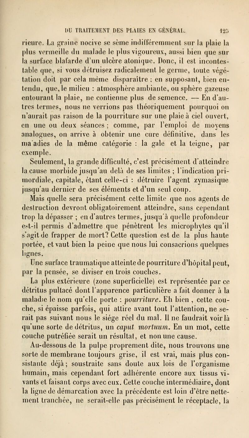 Heure. La graine nocive se sème Indifféremment sur la plaie la plus vermeille du malade le plus vigoureux, aussi bien que sur la surface blafarde d'un ulcère atonique. Donc, il est incontes- table que, si vous détruisez radicalement le germe, toute végé- tation doit par cela même disparaître ; en supposant, bien en- tendu, que, le milieu : atmosphère ambiante, ou sphère gazeuse entourant la plaie, ne contienne plus de semence. — En d'au- tres termes, nous ne verrions pas théoriquement pourquoi on n'aurait pas raison de la pourriture sur une plaie à ciel ouvert, en une ou deux séances ; comme, par l'emploi de moyens analogues, on arrive à obtenir une cure définitive, dans les ma'adies de la même catégorie : la gale et la teigne, par exemple. Seulement, la grande difficulté, c'est précisément d'atteindre la cause morbide jusqu'au delà de ses limites ; l'indication pri- mordiale, capitale, étant celle-ci : détruire l'agent zymasique jusqu'au dernier de ses éléments et d'un seul coup. Mais quelle sera précisément cette limite que nos agents de destruction devront obligatoirement atteindre, sans cependant trop la dépasser ; en d'autres termes, jusqu'à quelle profondeur est-il permis d'admettre que pénètrent les microphytes qu'il s'agit de frapper de mort? Cette question est de la plus haute portée, et vaut bien la peine que nous lui consacrions quelques lignes. Une surface traumatique atteinte de pourriture d'hôpital peut, par la pensée, se diviser en trois couches. La plus extérieure (zone superficielle) est représentée par ce détritus pultacé dont l'apparence particulière a fait donner à la maladie le nom qu'elle porte : pourriture. Eh bien , cette cou- che, si épaisse parfois, qui attire avant tout l'attention, ne se- rait pas suivant nous le siège réel du mal. 11 ne faudrait voir là qu'une sorte de détritus, un caput mortuum. En un mot, cette couche putréfiée serait un résultat, et non une cause. Au-dessous de la pulpe proprement dite, nous trouvons une sorte de membrane toujours grise, il est vrai, mais plus con- sistante déjà ; soustraite sans doute aux lois de l'organisme humain, mais cependant fort adhérente encore aux tissus vi- vants et faisant corps avec eux. Cette couche intermédiaire, dont la ligne de démarcation avec la précédente est loin d'être nette- ment tranchée, ne serait-elle pas précisément le réceptacle, la