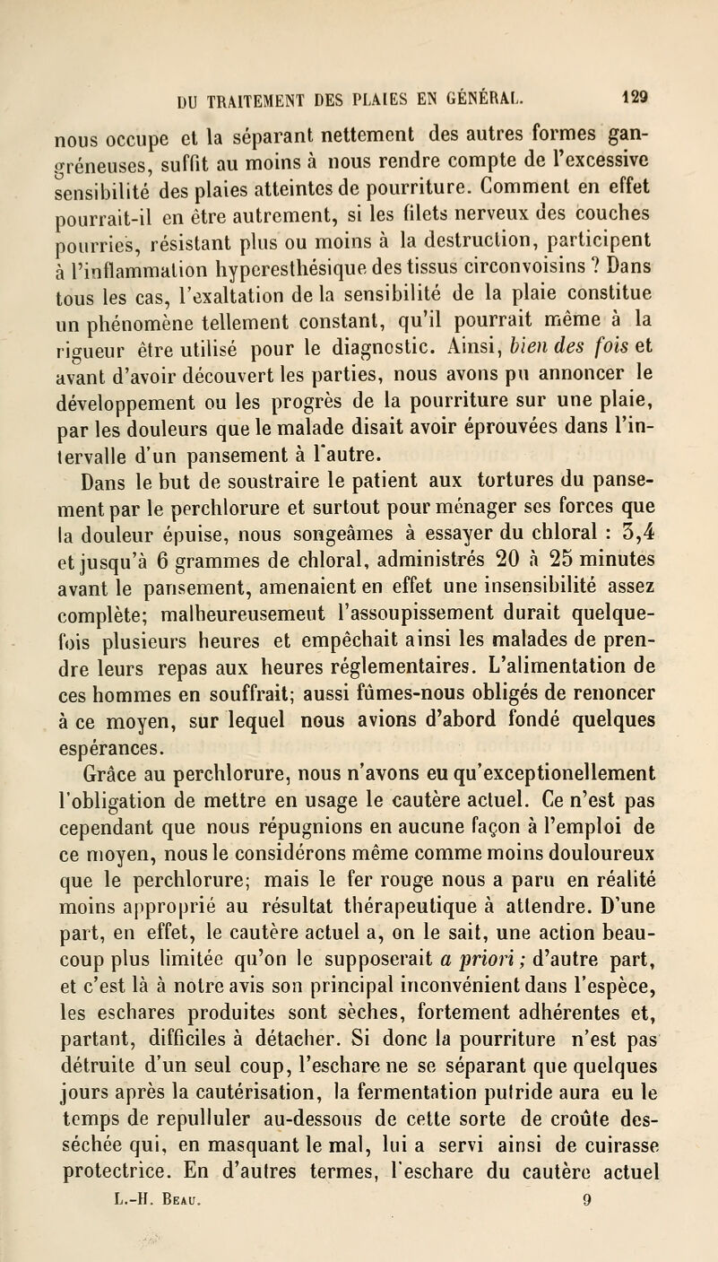 nous occupe et la séparant nettement des autres formes gan- greneuses, suffit au moins à nous rendre compte de l'excessive sensibilité des plaies atteintes de pourriture. Comment en effet pourrait-il en être autrement, si les filets nerveux des couches pourries, résistant plus ou moins à la destruction, participent à l'inflammation hyperesthésique des tissus circonvoisins ? Dans tous les cas, l'exaltation de la sensibilité de la plaie constitue un phénomène tellement constant, qu'il pourrait même à la rigueur être utilisé pour le diagnostic. Ainsi, bien des fois et avant d'avoir découvert les parties, nous avons pu annoncer le développement ou les progrès de la pourriture sur une plaie, par les douleurs que le malade disait avoir éprouvées dans l'in- tervalle d'un pansement à l'autre. Dans le but de soustraire le patient aux tortures du panse- ment par le perchlorure et surtout pour ménager ses forces que la douleur épuise, nous songeâmes à essayer du chloral : 3,4 et jusqu'à 6 grammes de chloral, administrés 20 à 25 minutes avant le pansement, amenaient en effet une insensibilité assez complète; malheureusemeut l'assoupissement durait quelque- fois plusieurs heures et empêchait ainsi les malades de pren- dre leurs repas aux heures réglementaires. L'alimentation de ces hommes en souffrait; aussi fûmes-nous obligés de renoncer à ce moyen, sur lequel nous avions d'abord fondé quelques espérances. Grâce au perchlorure, nous n'avons eu qu'exceptionellement l'obligation de mettre en usage le cautère actuel. Ce n'est pas cependant que nous répugnions en aucune façon à l'emploi de ce moyen, nous le considérons même comme moins douloureux que le perchlorure; mais le fer rouge nous a paru en réalité moins approprié au résultat thérapeutique à attendre. D'une part, en effet, le cautère actuel a, on le sait, une action beau- coup plus limitée qu'on le supposerait a priori ; d'autre part, et c'est là à notre avis son principal inconvénient dans l'espèce, les eschares produites sont sèches, fortement adhérentes et, partant, difficiles à détacher. Si donc la pourriture n'est pas détruite d'un seul coup, l'escharene se séparant que quelques jours après la cautérisation, la fermentation putride aura eu le temps de repulluler au-dessous de cette sorte de croûte des- séchée qui, en masquant le mal, lui a servi ainsi de cuirasse protectrice. En d'autres termes, l'eschare du cautère actuel L.-H. Beau. 9