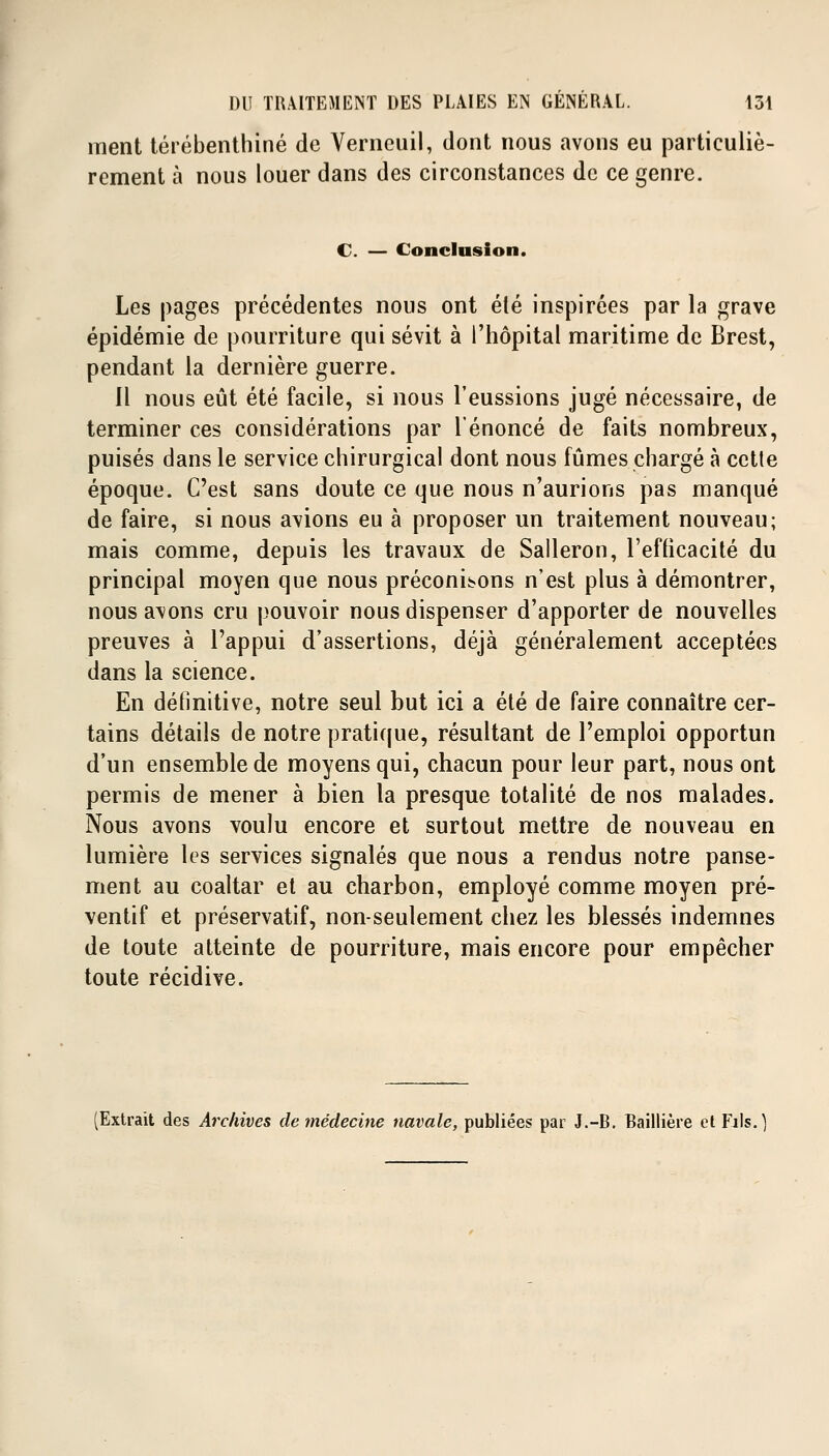 ment térébenthine de Verncuil, dont nous avons eu particuliè- rement à nous louer dans des circonstances de ce genre. C. — Conclusion. Les pages précédentes nous ont été inspirées par la grave épidémie de pourriture qui sévit à l'hôpital maritime de Brest, pendant la dernière guerre. 11 nous eût été facile, si nous l'eussions jugé nécessaire, de terminer ces considérations par l'énoncé de faits nombreux, puisés dans le service chirurgical dont nous fûmes chargé à cette époque. C'est sans doute ce que nous n'aurions pas manqué de faire, si nous avions eu à proposer un traitement nouveau; mais comme, depuis les travaux de Salleron, l'efficacité du principal moyen que nous préconisons n'est plus à démontrer, nous avons cru pouvoir nous dispenser d'apporter de nouvelles preuves à l'appui d'assertions, déjà généralement acceptées dans la science. En définitive, notre seul but ici a été de faire connaître cer- tains détails de notre pratique, résultant de l'emploi opportun d'un ensemble de moyens qui, chacun pour leur part, nous ont permis de mener à bien la presque totalité de nos malades. Nous avons voulu encore et surtout mettre de nouveau en lumière les services signalés que nous a rendus notre panse- ment au coaltar et au charbon, employé comme moyen pré- ventif et préservatif, non-seulement chez les blessés indemnes de toute atteinte de pourriture, mais encore pour empêcher toute récidive. (Extrait des Archives de médecine navale, publiées par J.-B. Baillière et Fils.]