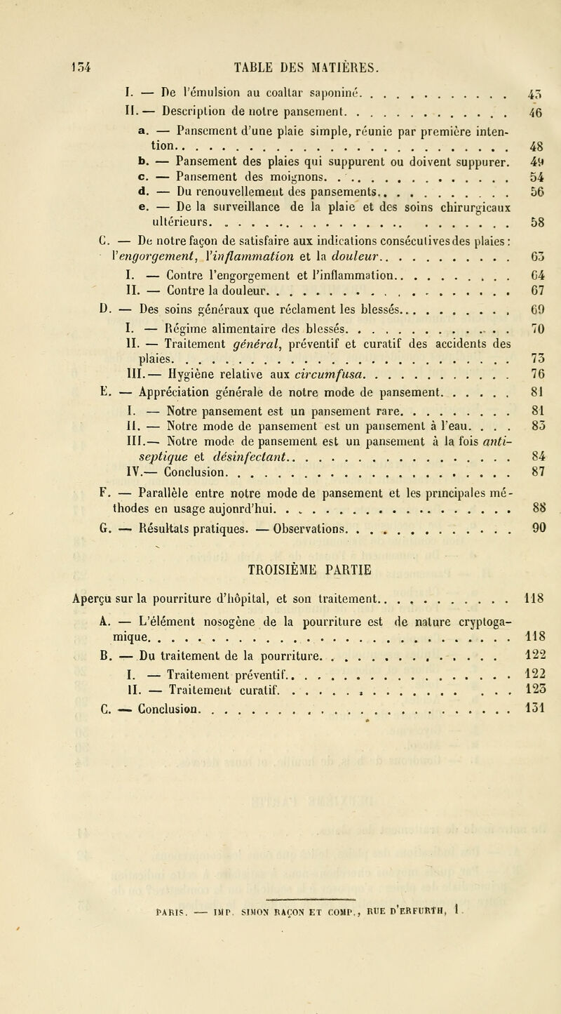 I. — De Pémulsion au coaltar saponiné 43 II.— Description de notre pansement . 46 a. — Pansement d'une plaie simple, réunie par première inten- tion 48 b. — Pansement des plaies qui suppurent ou doivent suppurer. 49 c. — Pansement des moignons. 54 d. — Du renouvellement des pansements 56 e. — De la surveillance de la plaie et des soins chirurgicaux ultérieurs 58 G. — De notre façon de satisfaire aux indications consécutives des plaies : Y engorgement, Y inflammation et la douleur 63 I. — Contre l'engorgement et l'inflammation G4 II. — Contre la douleur 67 D. — Des soins généraux que réclament les blessés 69 I. — Régime alimentaire des blessés . 70 II. — Traitement général, préventif et curatif des accidents des plaies 73 III.— Hygiène relative aux circumfusa 76 E. — Appréciation générale de notre mode de pansement 81 I. — Notre pansement est un pansement rare 81 II. — Notre mode de pansement est un pansement à l'eau. ... 85 III.— Notre mode de pansement est un pansement à la fois anti- septique et désinfectant 84 IV.— Conclusion 87 F. — Parallèle entre notre mode de pansement et les principales mé- thodes en usage aujonrd'hui 88 G. — Résultats pratiques. — Observations 90 TROISIÈME PARTIE Aperçu sur la pourriture d'hôpital, et son traitement 118 A. — L'élément nosogène de la pourriture est de nature cryptoga- mique 118 B. — Du traitement de la pourriture. 122 I. — Traitement préventif 122 II. — Traitement curatif t 123 C. — Conclusion 131 fARIS. — IMT, SIMON RAÇON ET COMr,, RUE p'eRFURÎH, 1
