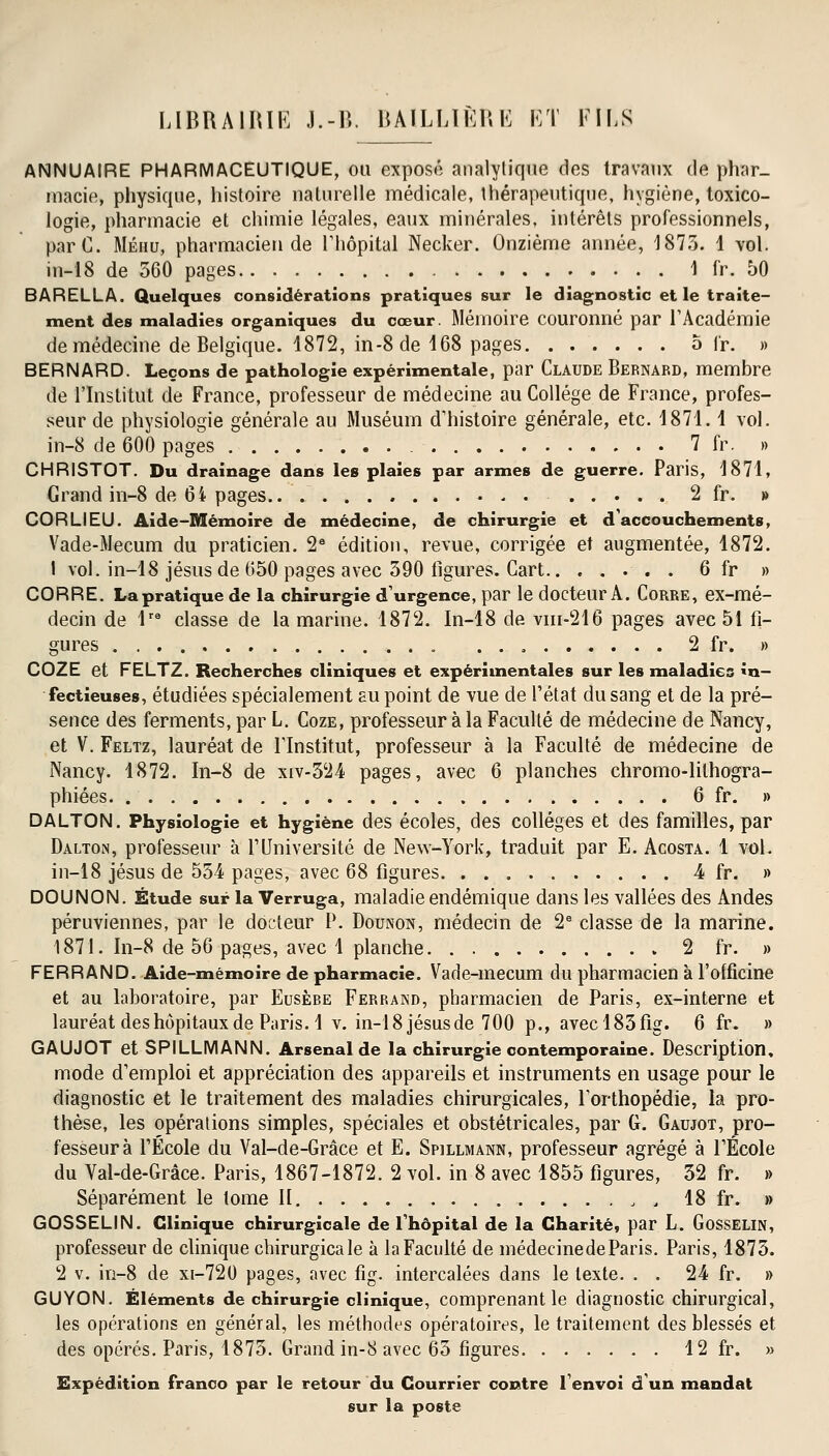 ANNUAIRE PHARMACEUTIQUE, ou exposé analytique des travaux de phar- macie, physique, histoire naturelle médicale, thérapeutique, hygiène, toxico- logie, pharmacie et chimie légales, eaux minérales, intérêts professionnels, parC. Méhu, pharmacien de l'hôpital Necker. Onzième année, 1873. 1 vol. in-18 de 560 pages 1 fr. 50 BARELLA. Quelques considérations pratiques sur le diagnostic et le traite- ment des maladies organiques du cœur. Mémoire couronné par l'Académie de médecine de Belgique. 1872, in-8 de 468 pages 5 fr. » BERNARD. Leçons de pathologie expérimentale, par Claude Bernard, membre de l'Institut de France, professeur de médecine au Collège de France, profes- seur de physiologie générale au Muséum d'histoire générale, etc. 4871. 4 vol. in-8 de 600 pages 7 fr. » CHRISTOT. Du drainage dans les plaies par armes de guerre. Paris, 4871, Grand in-8 de 64 pages . 2 fr. » CORLIEU. Aide-Mémoire de médecine, de chirurgie et d'accouchements, Vade-Mecum du praticien. 2e édition, revue, corrigée et augmentée, 1872. 1 vol. in-48 jésus de 650 pages avec 390 figures. Cart.. ..... 6 fr » CORRE. La pratique de la chirurgie d'urgence, par le docteur A. CoRRE, ex-mé- decin de 4re classe de la marine. 1872. In-48 de vin-216 pages avec 51 fi- gures . . 2 fr. » COZE et FELTZ. Recherches cliniques et expérimentales sur les maladies in- fectieuses, étudiées spécialement au point de vue de l'état du sang et de la pré- sence des ferments, par L. Coze, professeur à la Faculté de médecine de Nancy, et V. Feltz, lauréat de l'Institut, professeur à la Faculté de médecine de Nancy. 1872. In-8 de xiv-324 pages, avec 6 planches chromo-lilhogra- phiées 6 fr. » DALTON. Physiologie et hygiène des écoles, des collèges et des familles, par Dalton, professeur à l'Université de New-York, traduit par E. Acosta. 1 vol. in-18 jésus de 554 pages, avec 68 figures 4 fr. » DOUNON. Étude sur la Verruga, maladie endémique dans les vallées des Andes péruviennes, par le docteur P. Dounon, médecin de 2e classe de la marine. 1871. In-8 de 56 pages, avec 1 planche 2 fr. » FERRAND. Aide-mémoire de pharmacie. Vade-mecum du pharmacien à l'officine et au laboratoire, par Eusèbe Ferrand, pharmacien de Paris, ex-interne et lauréat des hôpitaux de Paris. 4 v. in-18 jésus de 700 p., avecl83fig. 6 fr. » GAUJOT et SPILLMANN. Arsenal de la chirurgie contemporaine. Description, mode d'emploi et appréciation des appareils et instruments en usage pour le diagnostic et le traitement des maladies chirurgicales, l'orthopédie, la pro- thèse, les opérations simples, spéciales et obstétricales, par G. Gaujot, pro- fesseur à l'École du Val-de-Grâce et E. Spillmann, professeur agrégé à l'École du Val-de-Grâce. Paris, 1867-1872. 2 vol. in 8 avec 1855 figures, 32 fr. » Séparément le tome II. , „ 18 fr. » GOSSELIN. Clinique chirurgicale de l'hôpital de la Charité, par L. Gosselin, professeur de clinique chirurgicale à la Faculté de médecinedeParis. Paris, 1875. 2 v. in-8 de xi-720 pages, avec fîg. intercalées dans le texte. . . 24 fr. » GUYON. Éléments de chirurgie clinique, comprenant le diagnostic chirurgical, les opérations en général, les méthodes opératoires, le traitement des blessés et des opérés. Paris, 1873. Grand in-8 avec 63 figures 12 fr. » Expédition franco par le retour du Courrier contre l'envoi d'un mandat sur la poste