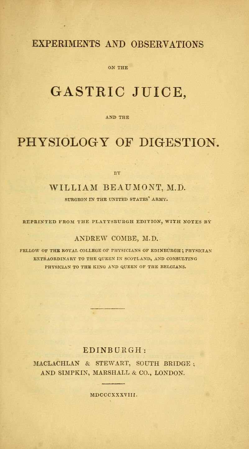 ON THE GASTRIC JUICE, AND THE PHYSIOLOGY OF DIGESTION. BY WILLIAM BEAUMONT, M.D. SURGEON IN THE UNITED STATES' ARMY. REPRINTED FROM THE PLATTSBURGH EDITION, WITH NOTES BY ANDREW COMBE, M.D. FELLOW OF THE ROYAL COLLEGE OF PHYSICIANS OF EDINBURGH ; PHYSICIAN EXTRAORDINARY TO THE QUEEN IX SCOTLAND, AND CONSULTING PHYSICIAN TO THE KING AND QUEEN OF THE BELGIANS. EDINBURGH: MACLACHLAN & STEWART, SOUTH BRIDGE ; AND SIMPKIN, MARSHALL & CO., LONDON. MDCCCXXXVIII.