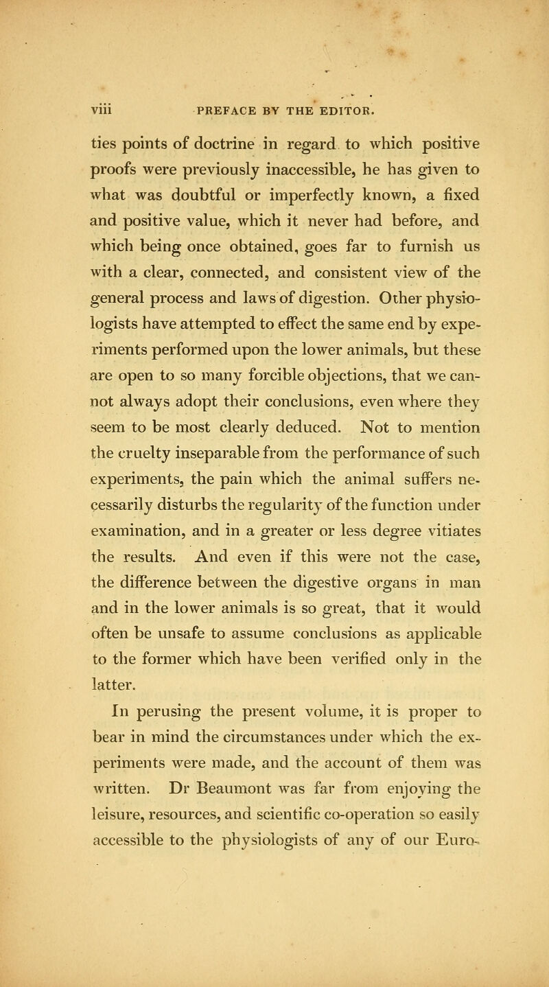 ties points of doctrine in regard to which positive proofs were previously inaccessible, he has given to what was doubtful or imperfectly known, a fixed and positive value, which it never had before, and which being once obtained, goes far to furnish us with a clear, connected, and consistent view of the general process and laws of digestion. Other physio- logists have attempted to effect the same end by expe- riments performed upon the lower animals, but these are open to so many forcible objections, that we can- not always adopt their conclusions, even where they seem to be most clearly deduced. Not to mention the cruelty inseparable from the performance of such experiments, the pain which the animal suflPers ne- cessarily disturbs the regularity of the function under examination, and in a greater or less degree vitiates the results. And even if this were not the case, the difference between the digestive organs in man and in the lower animals is so great, that it would often be unsafe to assume conclusions as applicable to the former which have been verified only in the latter. In perusing the present volume, it is proper to bear in mind the circumstances under which the ex- periments were made, and the account of them was written. Dr Beaumont was far from enjoying the leisure, resources, and scientific co-operation so easily accessible to the physiologists of any of our Euro-.