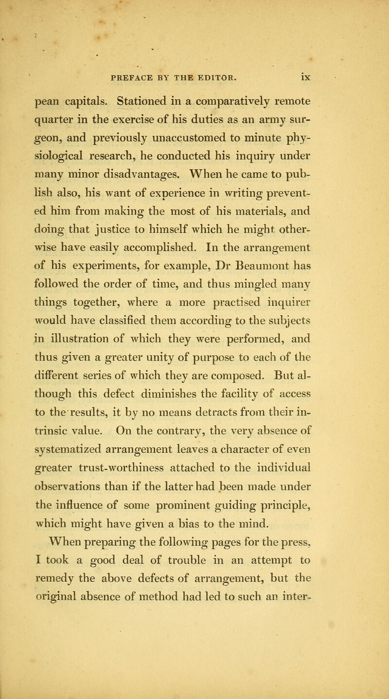 pean capitals. Stationed in a comparatively remote quarter in the exercise of his duties as an army sur- geon, and previously unaccustomed to minute phy- siological research, he conducted his inquiry under many minor disadvantages. When he came to pub- lish also, his want of experience in writing prevent- ed him from making the most of his materials, and doing that justice to himself which he might other- wise have easily accomplished. In the arrangement of his experiments, for example, Dr Beaumont has followed the order of time, and thus mingled many things together, where a more practised inquirer would have classified them according to the subjects in illustration of which they were performed, and thus given a greater unity of purpose to each of the different series of which they are composed. But al- though this defect diminishes the facility of access to the results, it by no means detracts from their in- trinsic value. On the contrary, the very absence of systematized arrangement leaves a character of even greater trust-worthiness attached to the individual observations than if the latter had been made under the influence of some prominent guiding principle, which might have given a bias to the mind. When preparing the following pages for the press, I took a good deal of trouble in an attempt to remedy the above defects of arrangement, but the original absence of method had led to such an inter-