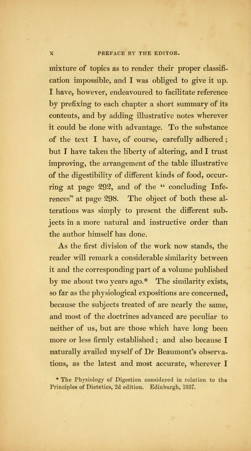 mixture of topics as to render their proper classifi- cation impossible, and I was obliged to give it up. I have, however, endeavoured to facilitate reference by prefixing to each chapter a short summary of its contents, and by adding illustrative notes wherever it could be done with advantage. To the substance of the text I have, of course, carefully adhered; but I have taken the liberty of altering, and I trust improving, the arrangement of the table illustrative of the digestibility of different kinds of food, occur- ring at page 292, and of the  concluding Infe- rences^' at page 298. The object of both these al- terations was simply to present the different sub- jects in a more natural and instructive order than the author himself has done. As the first division of the work now stands, the reader will remark a considerable similarity between it and the corresponding part of a volume published by me about two years ago.* The similarity exists, so far as the physiological expositions are concerned, because the subjects treated of are nearly the same, and most of the doctrines advanced are peculiar to neither of us, but are those which have long been more or less firmly established; and also because I naturally availed myself of Dr Beaumont's observa- tions, as the latest and most accurate, wherever I * The Physiology of Digestion considered in relation to the Principles of Dietetics, 2d edition. Edinburgh, 1837.
