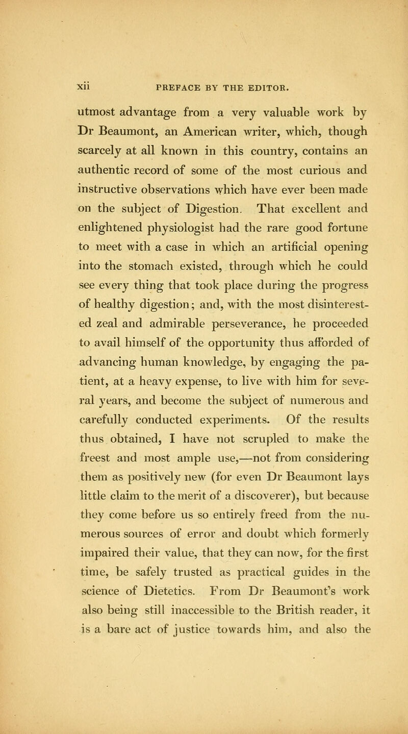 utmost advantage from a very valuable work by Dr Beaumont, an American writer, which, though scarcely at all known in this country, contains an authentic record of some of the most curious and instructive observations which have ever been made on the subject of Digestion. That excellent and enlightened physiologist had the rare good fortune to meet with a case in which an artificial opening into the stomach existed, through which he could see every thing that took place during the progress of healthy digestion; and, with the most disinterest- ed zeal and admirable perseverance, he proceeded to avail himself of the opportunity thus afforded of advancing human knowledge, by engaging the pa- tient, at a heavy expense, to live with him for seve- ral years, and become the subject of numerous and carefully conducted experiments. Of the results thus obtained, I have not scrupled to make the freest and most ample use,—not from considering them as positively new (for even Dr Beaumont lays little claim to the merit of a discoverer), but because they come before us so entirely freed from the nu- merous sources of error and doubt which formerly impaired their value, that they can now, for the first time, be safely trusted as practical guides in the science of Dietetics. From Dr Beaumont's work also being still inaccessible to the British reader, it is a bare act of justice towards him, and also the