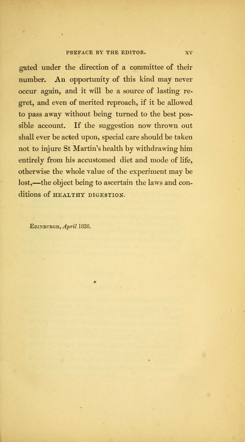 gated under the direction of a committee of their number. An opportunity of this kind may never occur again, and it will be a source of lasting re- gret, and even of merited reproach, if it be allowed to pass away without being turned to the best pos- sible account. If the suggestion now thrown out shall ever be acted upon, special care should be taken not to injure St Martin's health by withdrawing him entirelv from his accustomed diet and mode of Kfe, otherwise the whole value of the experiment may be lost,—the object being to ascertain the laws and con- ditions of HEALTHY DIGESTION. Edinburgh, April 1838.