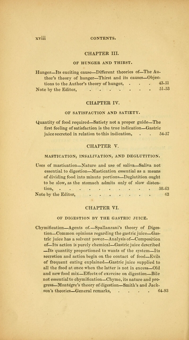 XVlll CONTENTS. CHAPTER III. OF HUNGER AND THIRST. Hunger—Its exciting cause—Different theories of—The Au- thor's theory of hunger—Thirst and its causes—Objec- tions to the Author's theory of hunger, . . . 43-51 Note by the Editor, 51-53 CHAPTER IV. OF SATISFACTION AND SATIETY. Quantity of food required—Satiety not a proper guide—The first feeling of satisfaction is the true indication—Gastric juice secreted in relation to this indication, . . 54-57 CHAPTER V. MASTICATION, INSALIVATION, AND DEGLUTITION. Uses of mastication—Nature and use of saliva—Saliva not essential to digestion—Mastication essential as a meaaas of dividing food into minute portions—Deglutition ought to be slow, as the stomach admits only of slow disten- tion, 58-63 Note by the Editor, 63 CHAPTER VI. OF DIGESTION BY THE GASTRIC JUICE. Chymification—Agents of.—Spallanzani's theory of Diges- tion—Common opinions regarding the gastric juice—Gas- tric juice has a solvent power—Analysis of—Composition of—Its action is purely chemical—Gastric juice described —Its quantity proportioned to wants of the system—Its secretion and action begin on the contact of food—Evils of frequent eating explained—Gastric juice supplied to all the food at once when the latter is not in excess—Old and new food mix—Effects of exercise on digestion—Bile not essential to chymification—Chyme, its nature and pro- gress—Montegre's theory of digestion—Smith's and Jack- son's theories—General remarks, .... 64-93