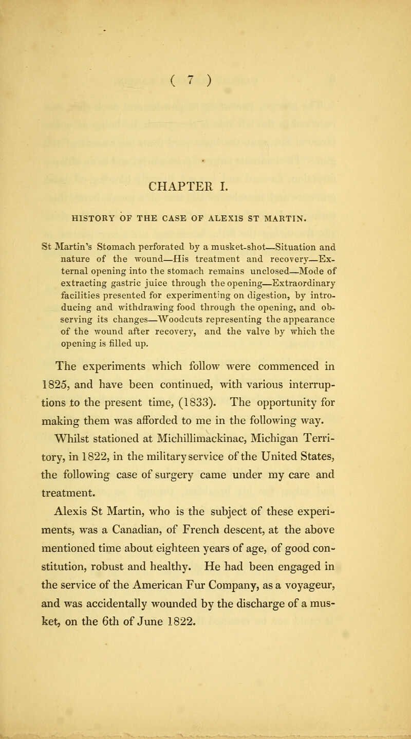 CHAPTER I. HISTORY OF THE CASE OF ALEXIS ST MARTIN. St Martin's Stomach perforated by a musket-shot—Situation and nature of the wound—His treatment and recovery—Ex- ternal opening into the stomach remains unclosed—Mode of extracting gastric juice through the opening—Extraordinary facilities presented for experimenting on digestion, by intro- ducing and withdrawing food through the opening, and ob- serving its changes—Woodcuts representing the appearance of the wound after recovery, and the valve by which the opening is filled up. The experiments which follow were commenced in 1825, and have been continued, with various interrup- tions to the present time, (1833). The opportunity for making them was afforded to me in the following way. Whilst stationed at Michillimackinac, Michigan Terri- tory, in 1822, in the military service of the United States, the following case of surgery came under my care and treatment. Alexis St Martin, who is the subject of these experi- ments, was a Canadian, of French descent, at the above mentioned time about eighteen years of age, of good con- stitution, robust and healthy. He had been engaged in the service of the American Fur Company, as a voyageur, and was accidentally wounded by the discharge of a mus- ket, on the 6th of June 1822.