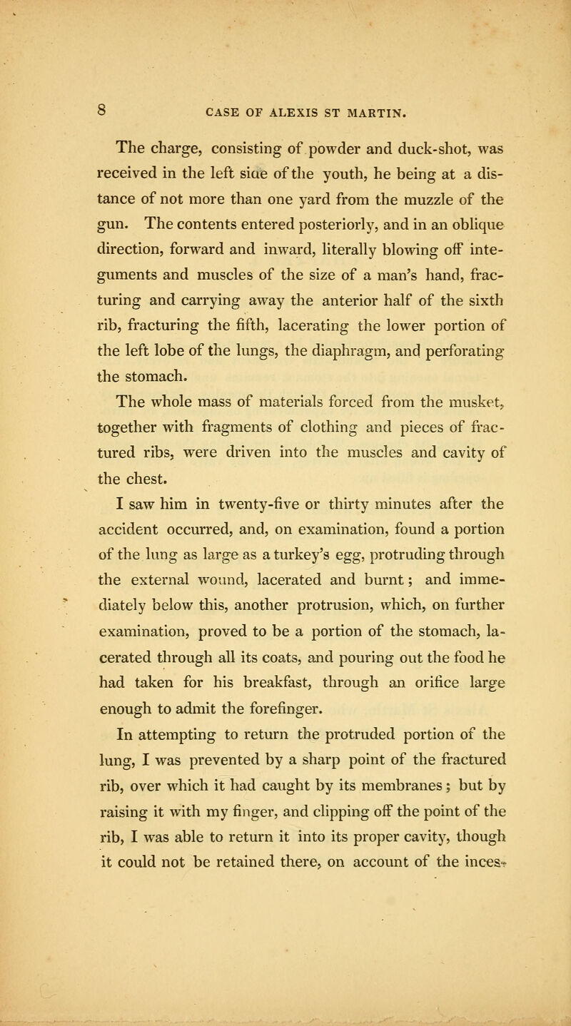 The charge, consisting of powder and duck-shot, was received in the left siae of the youth, he being at a dis- tance of not more than one yard from the muzzle of the gun. The contents entered posteriorly, and in an oblique direction, forward and inward, literally blowing off inte- guments and muscles of the size of a man's hand, frac- turing and carrying away the anterior half of the sixth rib, fracturing the fifth, lacerating the lower portion of the left lobe of the lungs, the diaphragm, and perforating the stomach. The whole mass of materials forced from the muskety together with fragments of clothing and pieces of frac- tured ribs, were driven into the muscles and cavity of the chest. I saw him in twenty-five or thirty minutes after the accident occurred, and, on examination, found a portion of the lung as large as a turkey's egg, protruding through the external wound, lacerated and burnt; and imme- diately below this, another protrusion, which, on further examination, proved to be a portion of the stomach, la- cerated through all its coats, and pouring out the food he had taken for his breakfast, through an orifice large enough to admit the forefinger. In attempting to return the protruded portion of the lung, I was prevented by a sharp point of the fractured rib, over which it had caught by its membranes; but by raising it with my finger, and clipping off the point of the rib, I was able to return it into its proper cavity, though it could not be retained there, on account of the inces«