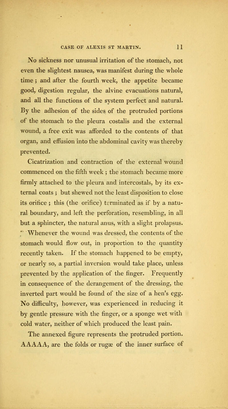 No sickness nor unusual irritation of the stomach, not even the slightest nausea, was manifest during the whole time; and after the fourth week, the appetite became good, digestion regular, the alvine evacuations natural, and all the functions of the system perfect and natural. By the adhesion of the sides of the protruded portions of the stomach to the pleura costalis and the external wound, a free exit was aflPorded to the contents of that organ, and effusion into the abdominal cavity was thereby prevented. Cicatrization and contraction of the external wound commenced on the fifth week ; the stomach became more firmly attached to the pleura and intercostals, by its ex- ternal coats ; but shewed not the least disposition to close its orifice ; this (the orifice) terminated as if by a natu- ral boundary, and left the perforation, resembling, in all but a sphincter, the natural anus, with a slight prolapsus. ^' Whenever the wound was dressed, the contents of the stomach would flow out, in proportion to the quantity recently taken. If the stomach happened to be empty, or nearly so, a partial inversion would take place, unless prevented by the application of the finger. Frequently in consequence of the derangement of the dressing, the inverted part would be found of the size of a hen's egg. No difficulty, however, was experienced in reducing it by gentle pressure with the finger, or a sponge wet with cold water, neither of which produced the least pain. The annexed figure represents the protruded portion. AAAAA, are the folds or rugae of the inner surface of