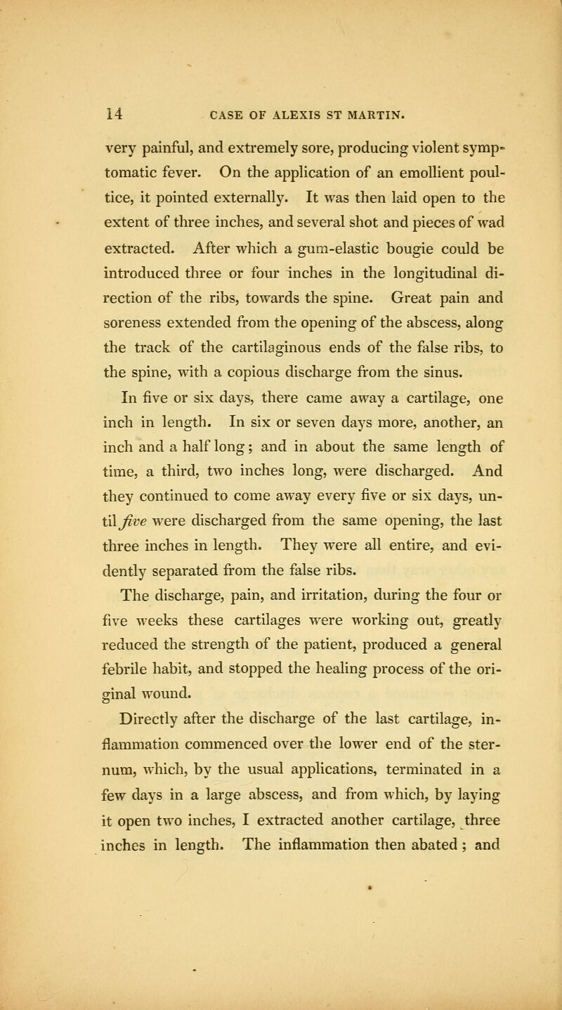 very painful, and extremely sore, producing violent symp- tomatic fever. On the application of an emollient poul- tice, it pointed externally. It was then laid open to the extent of three inches, and several shot and pieces of wad extracted. After which a gum-elastic bougie could be introduced three or four inches in the longitudinal di- rection of the ribs, towards the spine. Great pain and soreness extended from the opening of the abscess, along the track of the cartilaginous ends of the false ribs, to the spine, with a copious discharge from the sinus. In five or six days, there came away a cartilage, one inch in length. In six or seven days more, another, an inch and a half long; and in about the same length of time, a third, two inches long, were discharged. And they continued to come away every five or six days, un- til Jive were discharged from the same opening, the last three inches in length. They were all entire, and evi- dently separated from the false ribs. The discharge, pain, and irritation, during the four or five weeks these cartilages were working out, greatly reduced the strength of the patient, produced a general febrile habit, and stopped the healing process of the ori- ginal wound. Directly after the discharge of the last cartilage, in- flammation commenced over the lower end of the ster- num, which, by the usual applications, terminated in a few days in a large abscess, and from which, by laying it open two inches, I extracted another cartilage, three inches in length. The inflammation then abated; and