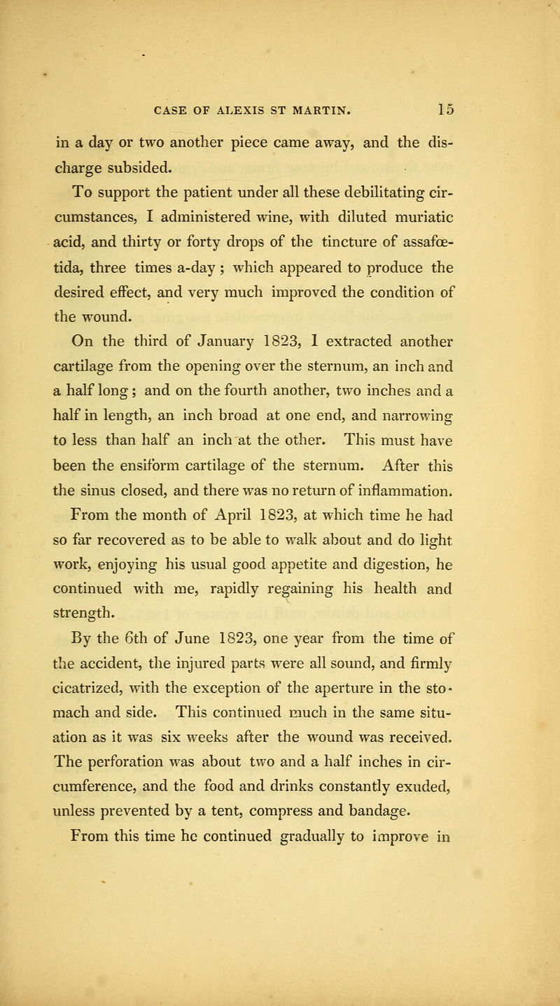 in a day or two another piece came away, and the dis- charge subsided. To support the patient under all these debilitating cir- cumstances, I administered wine, with diluted muriatic acid, and thirty or forty drops of the tincture of assafoe- tida, three times a-day; which appeared to produce the desired eflPect, and very much improved the condition of the wound. On the third of January 1823, 1 extracted another cartilage from the opening over the sternum, an inch and a half long; and on the fourth another, two inches and a half in length, an inch broad at one end, and narrowing to less than half an inch at the other. This must have been the ensiform cartilage of the sternum. After this the sinus closed, and there was no return of inflammation. From the month of April 1823, at which time he had so far recovered as to be able to walk about and do light work, enjoying his usual good appetite and digestion, he continued with me, rapidly regaining his health and strength. By the 6th of June 1823, one year from the time of the accident, the injured parts were all sound, and firmly cicatrized, with the exception of the aperture in the sto* mach and side. This continued much in the same situ- ation as it was six weeks after the wound was received. The perforation was about two and a half inches in cir- cumference, and the food and drinks constantly exuded, unless prevented by a tent, compress and bandage. From this time he continued gradually to improve in