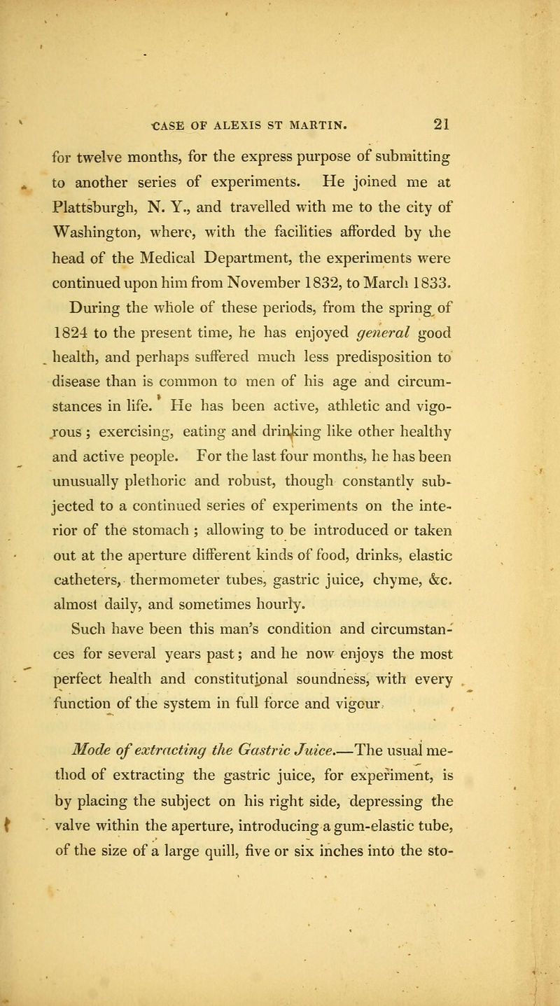 for twelve months, for the express purpose of submitting to another series of experiments. He joined me at Plattsburgh, N. Y., and travelled with me to the city of Washington, where, with the facilities afforded by ihe head of the Medical Department, the experiments were continued upon him from November 1832, to March 1833. During the whole of these periods, from the spring of 1824 to the present time, he has enjoyed general good _ health, and perhaps suffered much less predisposition to disease than is common to men of his age and circum- stances in life. He has been active, athletic and vigo- rous ; exercising, eating and drinJcing like other healthy and active people. For the last four months, he has been unusually plethoric and robust, though constantly sub- jected to a continued series of experiments on the inte- rior of the stomach ; allowing to be introduced or taken out at the aperture different kinds of food, drinks, elastic catheters, thermometer tubes, gastric juice, chyme, &c. almost daily, and sometimes hourly. Such have been this man's condition and circumstan- ces for several years past; and he now enjoys the most perfect health and constitutipnal soundness, with every function of the system in full force and vigour. , , Mode of extracting the Gastric Juice.—The usual me- thod of extracting the gastric juice, for experiment, is by placing the subject on his right side, depressing the . valve within the aperture, introducing a gum-elastic tube, of the size of a large quill, five or six inches into the sto-