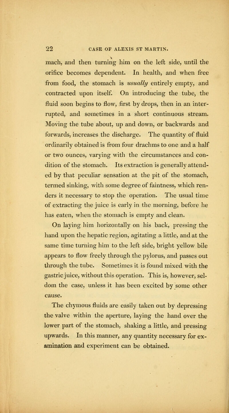 mach, and then turning him on the left side, until the orifice becomes dependent. In health, and when free from food, the stomach is usually entirely empty, and contracted upon itself. On introducing the tube, the fluid soon begins to flow, first hydrops, then in an inter- rupted, and sometimes in a short continuous stream. Moving the tube about, up and down, or backwards and forwards, increases the discharge. The quantity of fluid ordinarily obtained is from four drachms to one and a half or two ounces, varying with the circumstances and con- dition of the stomach. Its extraction is generally attend- ed by that peculiar sensation at the pit of the stomach, termed sinking, with some degree of faintness, which ren- ders it necessary to stop the operation. The usual time of extracting the juice is early in the morning, before he has eaten, when the stomach is empty and clean. On laying him horizontally on his back, pressing the hand upon the hepatic region, agitating a little, and at the same time turning him to the left side, bright yellow bile appears to flow freely through the pylorus, and passes out through the tube. Sometimes it is found mixed with the gastric juice, without this operation. This is, however, sel- dom the case, unless it has been excited by some other cause. The chymous fluids are easily taken out by depressing the valve within the aperture, laying the hand over the lower part of the stomach, shaking a little, and pressing upwards. In this manner, any quantity necessary for ex- amination and experiment can be obtained.