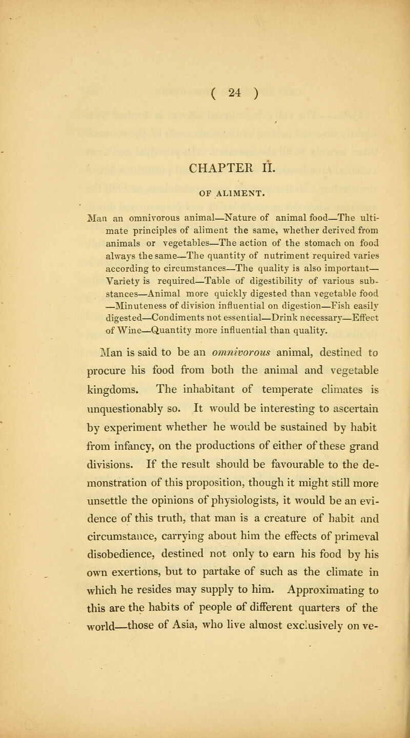 CHAPTER II. OF ALIMENT. Man an omnivorous animal—Nature of animal food—The ulti- mate principles of aliment the same, whether deriA^ed from animals or vegetables—The action of the stomach on food always the same—The quantity of nutriment required varies according to circumstances—The quality is also important— Variety is required—Table of digestibility of various sub- stances—Animal more quickly digested than vegetable food —Minuteness of division influential on digestion—Fish easily digested—Condiments not essential—Drink necessary—Effect of Wine—Quantity more influential than quality. Man is said to be an omnivorous animal, destined to procure his food from both the animal and vegetable kingdoms. The inhabitant of temperate climates is unquestionably so. It would be interesting to ascertain by experiment whether he would be sustained by habit from infancy, on the productions of either of these grand divisions. If the result should be favourable to the de- monstration of this proposition, though it might stiU more unsettle the opinions of physiologists, it would be an evi- dence of this truth, that man is a creature of habit and circumstance, carrying about him the effects of primeval disobedience, destined not only to earn his food by his own exertions, but to partake of such as the climate in which he resides may supply to him. Approximating to this are the habits of people of different quarters of the world—those of Asia, who live almost exclusively on ve-