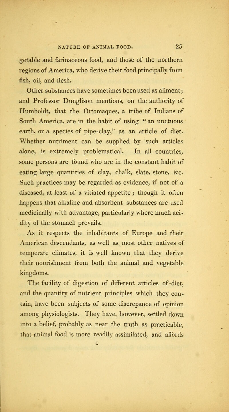 getable and farinaceous food, and those of the northern regions of America, who derive their food principally from fish, oil, and flesh. .Other substances have sometimes been used as aliment: and Professor Dunglison mentions, on the authority of Humboldt, that the Ottomaques, a tribe of Indians of South America, are in the habit of using  an unctuous earth, or a species of pipe-clay,' as an article of diet. Whether nutriment can be supplied by such articles alone, is extremely problematical. In all countries, some persons are found who are in the constant habit of eating large quantities of clay, chalk, slate, stone, &c. Such practices may be regarded as evidence, if not of a diseased, at least of a vitiated appetite ; though it often happens that alkaline and absorbent substances are used medicinally with advantage, particularly where much aci- dity of the stomach prevails. As it respects the inhabitants of Europe and their American descendants, as well as most other natives of temperate climates, it is well known that they derive their nourishment from both the animal and vegetable kingdoms. The facility of digestion of different articles of-diet, and the quantity of nutrient principles which they con- tain, have been subjects of some discrepance of opinion among physiologists. They have, however, settled down into a belief, probably as near the truth as practicable, that animal food is more readily assimilated, and affords