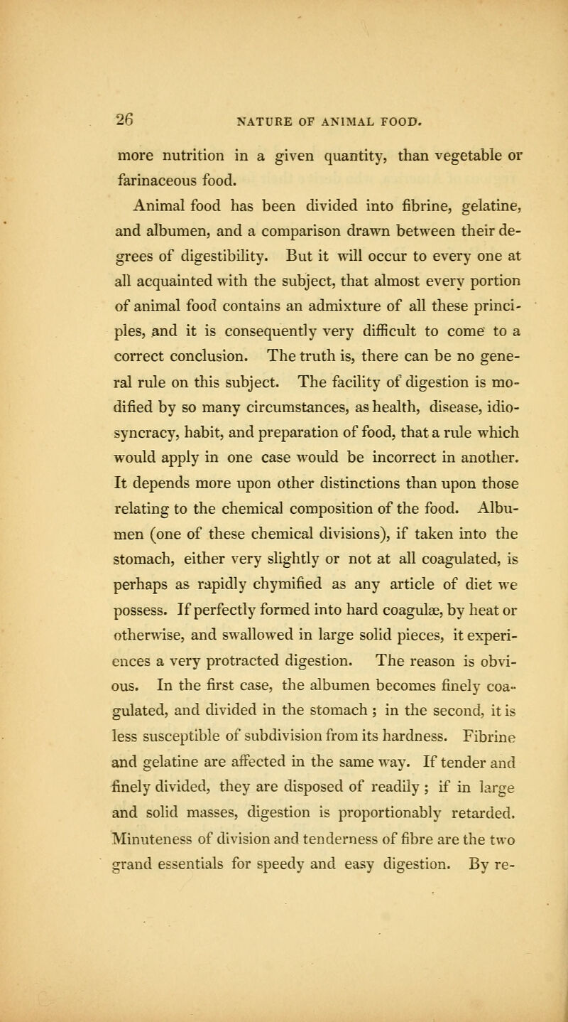 more nutrition in a given quantity, than vegetable or farinaceous food. Animal food has been divided into fibrine, gelatine, and albumen, and a comparison drawn between their de- grees of digestibility. But it will occur to every one at all acquainted with the subject, that almost every portion of animal food contains an admixture of all these princi- ples, and it is consequently very difficult to come to a correct conclusion. The truth is, there can be no gene- ral rule on this subject. The facility of digestion is mo- dified by so many circumstances, as health, disease, idio- syncracy, habit, and preparation of food, that a rule which would apply in one case would be incorrect in another. It depends more upon other distinctions than upon those relating to the chemical composition of the food. Albu- men (one of these chemical divisions), if taken into the stomach, either very slightly or not at all coagulated, is perhaps as rapidly chymified as any article of diet we possess. If perfectly formed into hard coagulse, by heat or otherTvise, and swallowed in large solid pieces, it experi- ences a very protracted digestion. The reason is obvi- ous. In the first case, the albumen becomes finely coa- gulated, and divided in the stomach ; in the second, it is less susceptible of subdivision from its hardness. Fibrine and gelatine are affected in the same way. If tender and finely divided, they are disposed of readily ; if in large and solid masses, digestion is proportionably retarded. Minuteness of division and tenderness of fibre are the two grand essentials for speedy and easy digestion. By re-